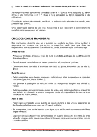 CURSO DE FORMAÇÃO DE BOMBEIRO PROFISSIONAL CIVIL – MÓDULO PREVENÇÃO E COMBATE A INCÊNDIO
CENTRO DE ENSINO E INSTRUÇÃO DE BOMBEIROS – SEÇÃO DE CURSOS DE EXTENSÃO
63
As mangueiras mais comumente utilizadas são de 1 ½ “ (uma e meia polegada) ou 38mm
(trinta e oito milímetros) e 2 ½ “ (duas e meia polegada) ou 63mm (sessenta e três
milímetros).
Em relação sistema de conexão, no Brasil, o sistema mais adotado é o alemão, com
juntas do tipo STORZ.
Uma observação acerca do uso das mangueiras é que requerem o desenrolamento
completo para que possam ser usadas.
CUIDADOS COM AS MANGUEIRAS
Das mangueiras depende não só o sucesso no combate ao fogo, como também a
segurança dos homens que guarnecem os esguichos, razão pela qual deve ser
dispensado a este equipamento cuidadoso trato, antes, durante e após o seu emprego.
Antes do uso:
- Armazenar em locais arejados, livres de mofo e umidade, protegida da incidência direta
dos raios solares;
- Periodicamente recondicionar os lances para evitar a formação de quebras;
- Conservar o forro com talco e as uniões com talco ou grafite, evitando o uso de óleo ou
graxa;
Durante o uso:
- Evitar arrastá-las sobre bordas cortantes, materiais em altas temperaturas e materiais
corrosivos (gasolina, óleos, ácidos...);
- Não permitir a passagem de veículos sobre as mangueiras estejam elas cheias ou
vazias;
- Evitar pancadas e arrastamento das juntas de união, pois podem danificar-se impedindo
seu perfeito acoplamento e se uma mangueira perde a funcionalidade de uma de suas
conexões ela fica inutilizada.
Após o uso:
- Fazer rigorosa inspeção visual quanto ao estado da lona e das uniões, separando as
danificadas definitivamente, com um nó na extremidade;
- As mangueiras boas serão lavadas com água pura, sabão neutro e escovas de fibras
largas e macias;
- Depois de enxaguadas deverão ser colocadas em suporte adequado, à sombra, de onde
só serão retiradas após estarem completamente secas para serem armazenadas com os
cuidados devidos.
 