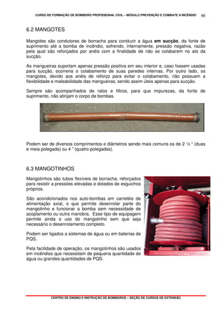 CURSO DE FORMAÇÃO DE BOMBEIRO PROFISSIONAL CIVIL – MÓDULO PREVENÇÃO E COMBATE A INCÊNDIO
CENTRO DE ENSINO E INSTRUÇÃO DE BOMBEIROS – SEÇÃO DE CURSOS DE EXTENSÃO
66
6.2 MANGOTES
Mangotes são condutores de borracha para conduzir a água em sucção, da fonte de
suprimento até a bomba de incêndio, sofrendo, internamente, pressão negativa, razão
pela qual são reforçados por anéis com a finalidade de não se colabarem no ato da
sucção.
As mangueiras suportam apenas pressão positiva em seu interior e, caso fossem usadas
para sucção, ocorreria o colabamento de suas paredes internas. Por outro lado, os
mangotes, devido aos anéis de reforço para evitar o colabamento, não possuem a
flexibilidade e maleabilidade das mangueiras, sendo assim úteis apenas para sucção.
Sempre são acompanhados de ralos e filtros, para que impurezas, da fonte de
suprimento, não atinjam o corpo de bombas.
Podem ser de diversos comprimentos e diâmetros sendo mais comuns os de 2 ½ “ (duas
e meia polegada) ou 4 ” (quatro polegadas).
6.3 MANGOTINHOS
Mangotinhos são tubos flexíveis de borracha, reforçados
para resistir a pressões elevadas e dotados de esguichos
próprios.
São acondicionados nos auto-bombas em carretéis de
alimentação axial, o que permite desenrolar parte do
mangotinho e funcionar a bomba sem necessidade de
acoplamento ou outra manobra. Esse tipo de equipagem
permite ainda o uso do mangotinho sem que seja
necessário o desenrolamento completo.
Podem ser ligados a sistemas de água ou em baterias de
PQS.
Pela facilidade de operação, os mangotinhos são usados
em incêndios que necessitam de pequena quantidade de
água ou grandes quantidades de PQS.
 