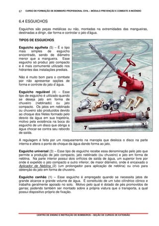 CURSO DE FORMAÇÃO DE BOMBEIRO PROFISSIONAL CIVIL – MÓDULO PREVENÇÃO E COMBATE A INCÊNDIO
CENTRO DE ENSINO E INSTRUÇÃO DE BOMBEIROS – SEÇÃO DE CURSOS DE EXTENSÃO
67
6.4 ESGUICHOS
Esguichos são peças metálicas ou não, montadas na extremidades das mangueiras,
destinadas a dirigir, dar forma e controlar o jato d'água.
TIPOS DE ESGUICHOS
Esguicho agulheta (5) – É o tipo
mais simples de esguicho
encontrado, sendo de diâmetro
menor que a mangueira. Esse
esguicho só produz jato compacto
e é mais comumente utilizado nos
hidrantes das instalações prediais.
Não é muito bom para o combate
por não apresentar opções de
forma e controle do jato d`água.
Esguicho regulável (4) – Esse
tipo de esguicho é utilizado quando
se deseja jato em forma de
chuveiro (neblinado) ou jato
compacto. Os jatos em neblinado
ou chuveiro são produzidos devido
ao choque dos filetes formado pelo
desvio da água em sua trajetória,
motivo pela existência na boca do
esguicho de um disco que obriga a
água chocar-se contra seu rebordo
de saída.
A regulagem é feita por um rosqueamento na manopla que desloca o disco na parte
interna e altera o ponto de choque da água dando forma ao jato.
Esguicho universal (3) – Esse tipo de esguicho recebe essa denominação pelo jato que
permite a produção de jato compacto, jato neblinado (ou chuveiro) e jato em forma de
neblina. Na parte interior possui dois orifícios de saída de água, um superior livre por
onde é expelido o jato compacto e outro inferior, de maior diâmetro, onde é encaixado o
Aplicador de Neblina (2) (um prolongador para aplicação de neblina) ou crivo para
obtenção do jato em forma de chuveiro.
Esguicho canhão (1) – Esse esguicho é empregado quando se necessita jatos de
grande alcance e grande volume de água. É constituído de um tubo cilíndrico cônico e
trabalha geralmente apoiado no solo. Motivo pelo qual é dotado de pés promovidos de
garras; podendo também ser montado sobre a própria viatura que o transporta, a qual
possui dispositivo próprio de fixação.
 