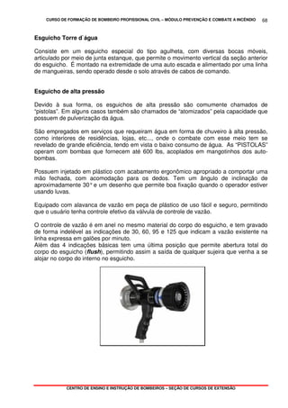 CURSO DE FORMAÇÃO DE BOMBEIRO PROFISSIONAL CIVIL – MÓDULO PREVENÇÃO E COMBATE A INCÊNDIO
CENTRO DE ENSINO E INSTRUÇÃO DE BOMBEIROS – SEÇÃO DE CURSOS DE EXTENSÃO
68
Esguicho Torre d`água
Consiste em um esguicho especial do tipo agulheta, com diversas bocas móveis,
articulado por meio de junta estanque, que permite o movimento vertical da seção anterior
do esguicho. É montado na extremidade de uma auto escada e alimentado por uma linha
de mangueiras, sendo operado desde o solo através de cabos de comando.
Esguicho de alta pressão
Devido à sua forma, os esguichos de alta pressão são comumente chamados de
“pistolas”. Em alguns casos também são chamados de “atomizados” pela capacidade que
possuem de pulverização da água.
São empregados em serviços que requeiram água em forma de chuveiro à alta pressão,
como interiores de residências, lojas, etc..., onde o combate com esse meio tem se
revelado de grande eficiência, tendo em vista o baixo consumo de água. As “PISTOLAS”
operam com bombas que fornecem até 600 lbs, acoplados em mangotinhos dos auto-
bombas.
Possuem injetado em plástico com acabamento ergonômico apropriado a comportar uma
mão fechada, com acomodação para os dedos. Tem um ângulo de inclinação de
aproximadamente 30°e um desenho que permite boa fixação quando o operador estiver
usando luvas.
Equipado com alavanca de vazão em peça de plástico de uso fácil e seguro, permitindo
que o usuário tenha controle efetivo da válvula de controle de vazão.
O controle de vazão é em anel no mesmo material do corpo do esguicho, e tem gravado
de forma indelével as indicações de 30, 60, 95 e 125 que indicam a vazão existente na
linha expressa em galões por minuto.
Além das 4 indicações básicas tem uma última posição que permite abertura total do
corpo do esguicho (flush), permitindo assim a saída de qualquer sujeira que venha a se
alojar no corpo do interno no esguicho.
 