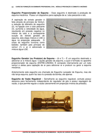 CURSO DE FORMAÇÃO DE BOMBEIRO PROFISSIONAL CIVIL – MÓDULO PREVENÇÃO E COMBATE A INCÊNDIO
CENTRO DE ENSINO E INSTRUÇÃO DE BOMBEIROS – SEÇÃO DE CURSOS DE EXTENSÃO
69
Esguicho Proporcionador de Espuma – Esse esguicho é destinado à produção de
espuma mecânica. Possui um dispositivo para captação de ar, tubo pescante e ralo.
A aspiração do extrato gerador é
feita através do princípio de Venturi;
a redução do diâmetro do esguicho
(2), na ligação com o tubo pescante
(3), aumenta a velocidade da água,
resultando em pressão negativa no
interior do tubo e a conseqüente
sucção do estrato gerador de
espuma, esta etapa mistura o LGE à
água na proporção adequada. O
corpo do esguicho funciona como
batedor, também pelo princípio de
venturi (1) o ar é adicionado à
mistura água-LGE.
Esguicho Gerador (ou Produtor) de Espuma – (6 e 7) – É um esguicho destinado a
adicionar ar à mistura água / Líquido gerador de espuma, a qual é formada no aparelho
proporcionador de espuma (ENTRE-LINHAS); É composto internamente por um tubo
venturi e aletas para captação de ar para adicionar ar e produzir ou gerar a espuma
mecânica.
Anteriormente este esguicho era chamado de Esguicho Lançador de Espuma, mas ele
não lança espuma, quem faz isso é a pressão da bomba, ele apenas
Esguicho de Vazão Regulável – Semelhante ao esguicho regulável, contudo possui
alavanca para fechamento independente do regulador de jato e possui regulagem de
vazão, o que permite regular a vazão (obviamente em proporção inversa da pressão).
 