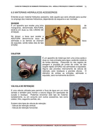 CURSO DE FORMAÇÃO DE BOMBEIRO PROFISSIONAL CIVIL – MÓDULO PREVENÇÃO E COMBATE A INCÊNDIO
CENTRO DE ENSINO E INSTRUÇÃO DE BOMBEIROS – SEÇÃO DE CURSOS DE EXTENSÃO
70
6.5 MATERIAIS HIDRÁULICOS ACESSÓRIOS
Entende-se por material hidráulico acessório, todo aquele que será utilizado para auxiliar
no emprego dos materiais hidráulicos, dependendo do esquema a ser montado.
DIVISOR
É um aparelho que recebe uma linha de
mangueiras, denominada ADUTORA, para
dividi-la em duas ou três LINHAS DE
ATAQUE.
No divisor, a boca que recebe a
ADUTORA denomina-se boca de
admissão e as demais se chamam boca
de expulsão, sendo todas elas do tipo
STORZ.
COLETOR
É um aparelho de metal que tem uma única saída e
duas ou mais entradas para água, podendo coletá-la
de fontes distintas. Possuindo ou não registro de
paragem e providos de juntas de união, do tipo
engate rápido (STORZ) nas admissões e expulsões.
Alguns são providos internamente de válvula de
retenção, para recalques a grandes alturas. O
diâmetro de ambas as entradas, admissão e
expulsão, será normalmente de 63mm.
VÁLVULA DE RETENÇÃO
E uma válvula utilizada para permitir o fluxo de água em um único
sentido e também para montar a coluna d'água em operações de
sucção e recalque. Podemos encontrar este tipo de material,
isoladamente, ou em conjunto com outros acessórios, tais como
coletor, filtro, esguicho canhão, etc..
Existem dois tipos de válvula de retenção:
- Válvula de retenção vertical;
- Válvula de retenção horizontal.
 