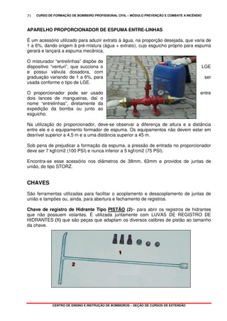 CURSO DE FORMAÇÃO DE BOMBEIRO PROFISSIONAL CIVIL – MÓDULO PREVENÇÃO E COMBATE A INCÊNDIO
CENTRO DE ENSINO E INSTRUÇÃO DE BOMBEIROS – SEÇÃO DE CURSOS DE EXTENSÃO
71
APARELHO PROPORCIONADOR DE ESPUMA ENTRE-LINHAS
É um acessório utilizado para aduzir extrato à água, na proporção desejada, que varia de
1 a 6%, dando origem à pré-mistura (água + extrato), cujo esguicho próprio para espuma
gerará e lançará a espuma mecânica.
O misturador “entrelinhas” dispõe de
dispositivo “venturi”, que succiona o LGE
e possui válvula dosadora, com
graduação variando de 1 a 6%, para ser
usada conforme o tipo de LGE.
O proporcionador pode ser usado entre
dois lances de mangueiras, daí o
nome “entrelinhas”, diretamente da
expedição da bomba ou junto ao
esguicho.
Na utilização do proporcionador, deve-se observar a diferença de altura e a distância
entre ele e o equipamento formador de espuma. Os equipamentos não devem estar em
desnível superior a 4,5 m e a uma distância superior a 45 m.
Sob pena de prejudicar a formação da espuma, a pressão de entrada no proporcionador
deve ser 7 kgf/cm2 (100 PSI) e nunca inferior a 5 kgf/cm2 (75 PSI).
Encontra-se esse acessório nos diâmetros de 38mm, 63mm e providos de juntas de
união, do tipo STORZ.
CHAVES
São ferramentas utilizadas para facilitar o acoplamento e desacoplamento de juntas de
união e tampões ou, ainda, para abertura e fechamento de registros.
Chave de registro de Hidrante Tipo PISTÃO (2)– para abrir os registros de hidrantes
que não possuem volantes. É utilizada juntamente com LUVAS DE REGISTRO DE
HIDRANTES (1) que são peças que adaptam os diversos calibres de pistão ao tamanho
da chave.
 