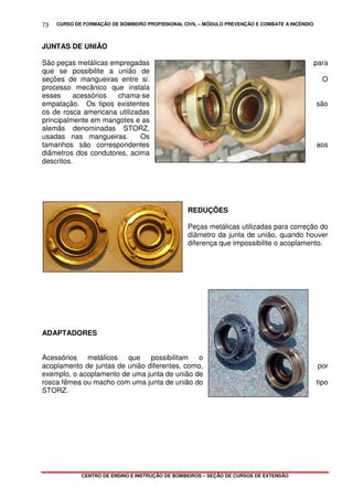 CURSO DE FORMAÇÃO DE BOMBEIRO PROFISSIONAL CIVIL – MÓDULO PREVENÇÃO E COMBATE A INCÊNDIO
CENTRO DE ENSINO E INSTRUÇÃO DE BOMBEIROS – SEÇÃO DE CURSOS DE EXTENSÃO
73
JUNTAS DE UNIÃO
São peças metálicas empregadas para
que se possibilite a união de
seções de mangueiras entre si. O
processo mecânico que instala
esses acessórios chama-se
empatação. Os tipos existentes são
os de rosca americana utilizadas
principalmente em mangotes e as
alemãs denominadas STORZ,
usadas nas mangueiras. Os
tamanhos são correspondentes aos
diâmetros dos condutores, acima
descritos.
REDUÇÕES
Peças metálicas utilizadas para correção do
diâmetro da junta de união, quando houver
diferença que impossibilite o acoplamento.
ADAPTADORES
Acessórios metálicos que possibilitam o
acoplamento de juntas de união diferentes, como, por
exemplo, o acoplamento de uma junta de união de
rosca fêmea ou macho com uma junta de união do tipo
STORZ.
 