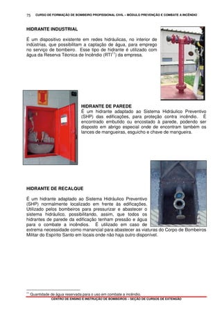 CURSO DE FORMAÇÃO DE BOMBEIRO PROFISSIONAL CIVIL – MÓDULO PREVENÇÃO E COMBATE A INCÊNDIO
CENTRO DE ENSINO E INSTRUÇÃO DE BOMBEIROS – SEÇÃO DE CURSOS DE EXTENSÃO
75
HIDRANTE INDUSTRIAL
É um dispositivo existente em redes hidráulicas, no interior de
indústrias, que possibilitam a captação de água, para emprego
no serviço de bombeiro. Esse tipo de hidrante é utilizado com
água da Reserva Técnica de Incêndio (RTI11
) da empresa.
HIDRANTE DE PAREDE
É um hidrante adaptado ao Sistema Hidráulico Preventivo
(SHP) das edificações, para proteção contra incêndio. É
encontrado embutido ou encostado à parede, podendo ser
disposto em abrigo especial onde de encontram também os
lances de mangueiras, esguicho e chave de mangueira.
HIDRANTE DE RECALQUE
É um hidrante adaptado ao Sistema Hidráulico Preventivo
(SHP) normalmente localizado em frente às edificações.
Utilizado pelos bombeiros para pressurizar e abastecer o
sistema hidráulico, possibilitando, assim, que todos os
hidrantes de parede da edificação tenham pressão e água
para o combate a incêndios. É utilizado em caso de
extrema necessidade como manancial para abastecer as viaturas do Corpo de Bombeiros
Militar do Espírito Santo em locais onde não haja outro disponível.
11
Quantidade de água reservada para o uso em combate a incêndio.
 