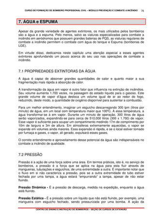 CURSO DE FORMAÇÃO DE BOMBEIRO PROFISSIONAL CIVIL – MÓDULO PREVENÇÃO E COMBATE A INCÊNDIO
CENTRO DE ENSINO E INSTRUÇÃO DE BOMBEIROS – SEÇÃO DE CURSOS DE EXTENSÃO
76
7. ÁGUA e ESPUMA
Apesar da grande variedade de agentes extintores, os mais utilizados pelos bombeiros
são a água e a espuma. Pelo menos, salvo as viaturas especializadas para combate a
incêndio em aeródromos que possuem grandes baterias de PQS, as viaturas regulares de
combate a incêndio permitem o combate com água do tanque e Espuma (bombonas de
LGE).
Em virtude disso, dedicamos neste capítulo uma atenção especial a esses agentes
extintores aprofundando um pouco acerca do seu uso nas operações de combate a
incêndio.
7.1 PROPRIEDADES EXTINTORAS DA ÁGUA
A água é capaz de absorver grandes quantidades de calor e quanto maior a sua
fragmentação mais rápida a absorção de calor.
A transformação da água em vapor é outro fator que influencia na extinção de incêndios.
Seu volume aumenta 1.700 vezes, na passagem do estado líquido para o gasoso. Este
grande volume de vapor d’água desloca um volume igual de ar ao redor do fogo,
reduzindo, deste modo, a quantidade de oxigênio disponível para sustentar a combustão.
Para um melhor entendimento, imaginar um esguicho descarregando 300 lpm (litros por
minuto) de água, em um local com temperatura maior que 100ºC. A essa temperatura, a
água transformar-se á em vapor. Durante um minuto de operação, 300 litros de água
serão vaporizados, expandindo-se para cerca de 510.000 litros (300 x 1.700) de vapor.
Esse vapor é suficiente para ocupar um compartimento medindo 17m de comprimento por
10m de largura e 3m de altura. Em atmosferas extremamente aquecidas, o vapor se
expande em volumes ainda maiores. Essa expansão é rápida, e se o local estiver tomado
por fumaça e gases, o vapor, ali gerado, expulsará esses gases.
O correto entendimento e aproveitamento desse potencial da água são indispensáveis no
combate a incêndio de qualidade.
7.2 PRESSÃO
Pressão é a ação de uma força sobre uma área. Em termos práticos, isto é, no serviço de
bombeiros, a pressão é a força que se aplica na água para esta fluir através de
mangueiras, tubulações e esguichos, de uma extremidade a outra. É importante notar que
o fluxo em si não caracteriza a pressão, pois se a outra extremidade do tubo estiver
fechada por uma tampa, a água estará “empurrando” a tampa, apesar de não estar
fluindo.
Pressão Dinâmica - É a pressão de descarga, medida na expedição, enquanto a água
está fluindo.
Pressão Estática - É a pressão sobre um líquido que não está fluindo, por exemplo, uma
mangueira com esguicho fechado, sendo pressurizada por uma bomba. A ação da
 