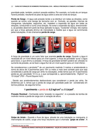 CURSO DE FORMAÇÃO DE BOMBEIRO PROFISSIONAL CIVIL – MÓDULO PREVENÇÃO E COMBATE A INCÊNDIO
CENTRO DE ENSINO E INSTRUÇÃO DE BOMBEIROS – SEÇÃO DE CURSOS DE EXTENSÃO
77
gravidade pode, também, produzir pressão estática. Por exemplo, no fundo de um tanque
haverá pressão, resultante do peso da água sobre a área do fundo do tanque.
Perda de Carga - A água sob pressão tende a se distribuir em todas as direções, como
quando se enche uma bexiga de borracha com ar. Contudo, as paredes internas de
mangueiras, tubulações, esguichos, etc. impedem a expansão da água em todas as
direções, conduzindo-a numa única direção. Ao evitar a expansão da água, direcionando-
a, as paredes absorvem parte da força aplicada na água, “roubando” energia. Isto explica
por que a força aplicada diminui de intensidade à medida que a água vai caminhando
pelas tubulações. A isto chamamos perda de carga.
A força da gravidade é um outro fator que acarreta perda de carga. Quando a água é
recalcada de um nível inferior para um nível superior, a força da gravidade “puxa” a água
para baixo, o que diminui a pressão. A força da gravidade também poderá ser utilizada no
aumento da pressão, ao se fazer a água fluir de um nível superior para um nível inferior.
Se considerarmos o pé-direito12
de um pavimento medindo 3 metros e arredondando a
soma da altura de 3 pavimentos para 10m (o metro a mais será contado para que seja
considerada a perda de carga por atrito na tubulação), então temos que em 3 pavimentos
perde-se, por gravidade 10 m.c.a. o que corresponde a, aproximadamente, 1Kgf/cm2
ou
15 Lb/pol2
(PSI – Pound Square Inch).
, Devido aos arredondamentos desfavoráveis que consideram a perda por atrito, Se
dividirmos por 3, temos que a perda de carga por gravidade pode ser considerada em
termos práticos da seguinte forma:
1 pavimento = perda de 0,3 kgf/cm2
ou 5 Lb/pol2
.
Pressão Residual - Conhecida como “pressão no esguicho”, é a pressão da bomba de
incêndio menos a perda de carga com a variação de altura.
Golpe de Aríete - Quando o fluxo de água, através de uma tubulação ou mangueira, é
interrompido de súbito, surge uma força resultante que é chamada “golpe de aríete”. A
12
Medida do piso ao teto
 