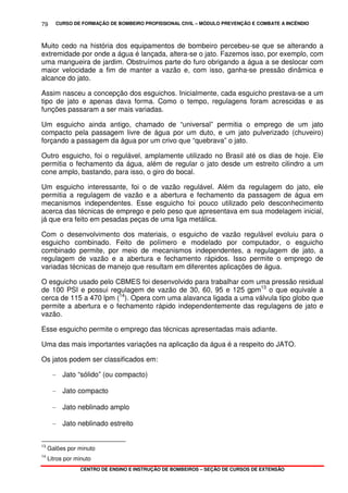 CURSO DE FORMAÇÃO DE BOMBEIRO PROFISSIONAL CIVIL – MÓDULO PREVENÇÃO E COMBATE A INCÊNDIO
CENTRO DE ENSINO E INSTRUÇÃO DE BOMBEIROS – SEÇÃO DE CURSOS DE EXTENSÃO
79
Muito cedo na história dos equipamentos de bombeiro percebeu-se que se alterando a
extremidade por onde a água é lançada, altera-se o jato. Fazemos isso, por exemplo, com
uma mangueira de jardim. Obstruímos parte do furo obrigando a água a se deslocar com
maior velocidade a fim de manter a vazão e, com isso, ganha-se pressão dinâmica e
alcance do jato.
Assim nasceu a concepção dos esguichos. Inicialmente, cada esguicho prestava-se a um
tipo de jato e apenas dava forma. Como o tempo, regulagens foram acrescidas e as
funções passaram a ser mais variadas.
Um esguicho ainda antigo, chamado de “universal” permitia o emprego de um jato
compacto pela passagem livre de água por um duto, e um jato pulverizado (chuveiro)
forçando a passagem da água por um crivo que “quebrava” o jato.
Outro esguicho, foi o regulável, amplamente utilizado no Brasil até os dias de hoje. Ele
permitia o fechamento da água, além de regular o jato desde um estreito cilindro a um
cone amplo, bastando, para isso, o giro do bocal.
Um esguicho interessante, foi o de vazão regulável. Além da regulagem do jato, ele
permitia a regulagem de vazão e a abertura e fechamento da passagem de água em
mecanismos independentes. Esse esguicho foi pouco utilizado pelo desconhecimento
acerca das técnicas de emprego e pelo peso que apresentava em sua modelagem inicial,
já que era feito em pesadas peças de uma liga metálica.
Com o desenvolvimento dos materiais, o esguicho de vazão regulável evoluiu para o
esguicho combinado. Feito de polímero e modelado por computador, o esguicho
combinado permite, por meio de mecanismos independentes, a regulagem de jato, a
regulagem de vazão e a abertura e fechamento rápidos. Isso permite o emprego de
variadas técnicas de manejo que resultam em diferentes aplicações de água.
O esguicho usado pelo CBMES foi desenvolvido para trabalhar com uma pressão residual
de 100 PSI e possui regulagem de vazão de 30, 60, 95 e 125 gpm13
o que equivale a
cerca de 115 a 470 lpm (14
). Opera com uma alavanca ligada a uma válvula tipo globo que
permite a abertura e o fechamento rápido independentemente das regulagens de jato e
vazão.
Esse esguicho permite o emprego das técnicas apresentadas mais adiante.
Uma das mais importantes variações na aplicação da água é a respeito do JATO.
Os jatos podem ser classificados em:
- Jato “sólido” (ou compacto)
- Jato compacto
- Jato neblinado amplo
- Jato neblinado estreito
13
Galões por minuto
14
Litros por minuto
 