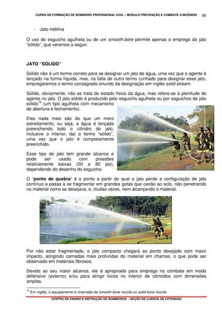 CURSO DE FORMAÇÃO DE BOMBEIRO PROFISSIONAL CIVIL – MÓDULO PREVENÇÃO E COMBATE A INCÊNDIO
CENTRO DE ENSINO E INSTRUÇÃO DE BOMBEIROS – SEÇÃO DE CURSOS DE EXTENSÃO
80
- Jato neblina
O uso do esguicho agulheta ou de um smooth-bore permite apenas o emprego do jato
“sólido”, que veremos a seguir.
JATO “SÓLIDO”
Sólido não é um termo correto para se designar um jato de água, uma vez que o agente é
lançado na forma líquida, mas, na falta de outro termo cunhado para designar esse jato,
empregaremos o termo consagrado oriundo da designação em inglês solid stream.
Sólido, obviamente, não se trata do estado físico da água, mas refere-se à plenitude do
agente no jato. O jato sólido é produzido pelo esguicho agulheta ou por esguichos de jato
sólido15
(um tipo agulheta com mecanismo
de abertura e fechamento).
Eles nada mais são do que um mero
estreitamento, ou seja, a água é lançada
preenchendo todo o cilindro do jato,
inclusive o interior, daí o termo “sólido”,
uma vez que o jato é completamente
preenchido.
Esse tipo de jato tem grande alcance e
pode ser usado com pressões
relativamente baixas (50 a 80 psi),
dependendo do desenho do esguicho.
O “ponto de quebra” é o ponto a partir do qual o jato perde a configuração de jato
contínuo e passa a se fragmentar em grandes gotas que cairão ao solo, não penetrando
no material como se desejava, e, muitas vezes, nem alcançando o material.
Por não estar fragmentado, o jato compacto chegará ao ponto desejado com maior
impacto, atingindo camadas mais profundas do material em chamas, o que pode ser
observado em materiais fibrosos.
Devido ao seu maior alcance, ele é apropriado para emprego no combate em modo
defensivo (externo) e/ou para atingir focos no interior de cômodos com dimensões
amplas.
15
Em inglês, o equipamento é chamado de smooth-bore nozzle ou solid-bore nozzle
 