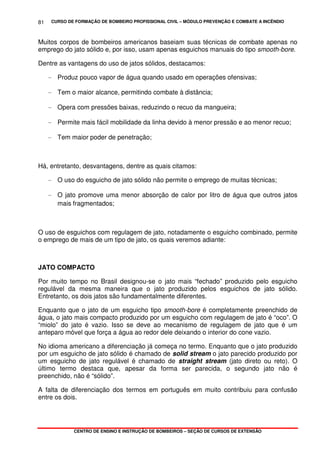 CURSO DE FORMAÇÃO DE BOMBEIRO PROFISSIONAL CIVIL – MÓDULO PREVENÇÃO E COMBATE A INCÊNDIO
CENTRO DE ENSINO E INSTRUÇÃO DE BOMBEIROS – SEÇÃO DE CURSOS DE EXTENSÃO
81
Muitos corpos de bombeiros americanos baseiam suas técnicas de combate apenas no
emprego do jato sólido e, por isso, usam apenas esguichos manuais do tipo smooth-bore.
Dentre as vantagens do uso de jatos sólidos, destacamos:
- Produz pouco vapor de água quando usado em operações ofensivas;
- Tem o maior alcance, permitindo combate à distância;
- Opera com pressões baixas, reduzindo o recuo da mangueira;
- Permite mais fácil mobilidade da linha devido à menor pressão e ao menor recuo;
- Tem maior poder de penetração;
Há, entretanto, desvantagens, dentre as quais citamos:
- O uso do esguicho de jato sólido não permite o emprego de muitas técnicas;
- O jato promove uma menor absorção de calor por litro de água que outros jatos
mais fragmentados;
O uso de esguichos com regulagem de jato, notadamente o esguicho combinado, permite
o emprego de mais de um tipo de jato, os quais veremos adiante:
JATO COMPACTO
Por muito tempo no Brasil designou-se o jato mais “fechado” produzido pelo esguicho
regulável da mesma maneira que o jato produzido pelos esguichos de jato sólido.
Entretanto, os dois jatos são fundamentalmente diferentes.
Enquanto que o jato de um esguicho tipo smooth-bore é completamente preenchido de
água, o jato mais compacto produzido por um esguicho com regulagem de jato é “oco”. O
“miolo” do jato é vazio. Isso se deve ao mecanismo de regulagem de jato que é um
anteparo móvel que força a água ao redor dele deixando o interior do cone vazio.
No idioma americano a diferenciação já começa no termo. Enquanto que o jato produzido
por um esguicho de jato sólido é chamado de solid stream o jato parecido produzido por
um esguicho de jato regulável é chamado de straight stream (jato direto ou reto). O
último termo destaca que, apesar da forma ser parecida, o segundo jato não é
preenchido, não é “sólido”.
A falta de diferenciação dos termos em português em muito contribuiu para confusão
entre os dois.
 