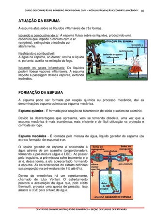 CURSO DE FORMAÇÃO DE BOMBEIRO PROFISSIONAL CIVIL – MÓDULO PREVENÇÃO E COMBATE A INCÊNDIO
CENTRO DE ENSINO E INSTRUÇÃO DE BOMBEIROS – SEÇÃO DE CURSOS DE EXTENSÃO
86
ATUAÇÃO DA ESPUMA
A espuma atua sobre os líquidos inflamáveis de três formas:
Isolando o combustível do ar: A espuma flutua sobre os líquidos, produzindo uma
cobertura que impede o contato com o ar
(oxigênio), extinguindo o incêndio por
abafamento.
Resfriando o combustível:
A água na espuma, ao drenar, resfria o líquido
e, portanto, auxilia na extinção do fogo.
Isolando os gases inflamáveis: Os líquidos
podem liberar vapores inflamáveis. A espuma
impede a passagem desses vapores, evitando
incêndios.
FORMAÇÃO DA ESPUMA
A espuma pode ser formada por reação química ou processo mecânico, daí as
denominações espuma química ou espuma mecânica.
Espuma química - É formada pela reação do bicarbonato de sódio e sulfato de alumínio.
Devido às desvantagens que apresenta, vem se tornando obsoleta, uma vez que a
espuma mecânica é mais econômica, mais eficiente e de fácil utilização na proteção e
combate ao fogo.
Espuma mecânica - É formada pela mistura de água, líquido gerador de espuma (ou
extrato formador de espuma) e ar.
O líquido gerador de espuma é adicionado à
água através de um aparelho (proporcionador),
formando a pré-mistura (água e LGE). Ao passar
pelo esguicho, a pré-mistura sofre batimento e o
ar é, dessa forma, a ela acrescentado, formando
a espuma. As características do extrato definirão
sua proporção na pré-mistura (de 1% até 6%).
Dentro do entrelinhas há um estreitamento,
chamado de tubo Venturi. O estreitamento
provoca a aceleração da água que, pelo efeito
Bernoulli, provoca uma queda de pressão. Isso
arrasta o LGE para o fluxo de água.
 