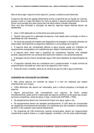 CURSO DE FORMAÇÃO DE BOMBEIRO PROFISSIONAL CIVIL – MÓDULO PREVENÇÃO E COMBATE A INCÊNDIO
CENTRO DE ENSINO E INSTRUÇÃO DE BOMBEIROS – SEÇÃO DE CURSOS DE EXTENSÃO
89
Não se deve jogar “espuma contra espuma”, porque a cobertura será destruída.
A espuma não deve ser jogada diretamente contra a superfície de um líquido em chamas,
porque o calor e o fogo irão destruí-la. Para se aplicar a espuma eficientemente, deve-se
formar uma camada com pelo menos 8cm de altura sobre o líquido inflamado.
Para uma boa formação e utilização da espuma, algumas regras básicas devem ser
obedecidas:
• Usar o LGE adequado ao combustível que está queimando.
• Quanto mais suave for a aplicação da espuma, mais rápida será a extinção e menor a
quantidade de LGE necessária.
• As faixas de pressão de trabalho dos dispositivos de dosagem e formação deverão ser
observadas. Normalmente os esguichos trabalham a uma pressão de 5 kg/cm2.
• A espuma deve ser considerada idêntica à água quando usada em incêndios em
equipamentos energizados e em substâncias que reajam violentamente com a água.
• A espuma deve cobrir toda a superfície do combustível, fazendo uma vedação
perfeita, especialmente nos combustíveis altamente voláteis e nos solventes polares.
• A dosagem da pré-mistura (proporção água-LGE) deve obedecer às especificações do
LGE.
• O esguicho utilizado deve ser compatível com o proporcionador. A vazão nominal do
proporcionador não pode ser maior que a do esguicho e nem menor.
• Antes de iniciar o trabalho, deve-se ter certeza de que há LGE e água suficientes.
CUIDADOS NA UTILIZAÇÃO DA ESPUMA
• Não utilizar espuma em incêndio de classe C e nem em materiais que reajam
violentamente com a água.
• LGEs diferentes não devem ser misturados, pois a mistura prejudica a formação da
espuma.
• Alguns pós-químicos são incompatíveis com espuma. Se forem usados
simultaneamente, pode ocorrer a destruição da espuma (certificar-se de quais são os pós-
químicos compatíveis, antes de atacar o fogo, combinando ESPUMA + PQS).
• Os equipamentos devem ser inteiramente limpos com água, após o uso.
• Os equipamentos devem ser testados periodicamente. O LGE deve ser armazenado
em recipientes hermeticamente fechados, em ambientes que não excedam a temperatura
de 45ºC e não recebam raios solares diretamente.
• Os recipientes de LGE proteínicos, quando armazenados, devem ser inspecionados
visualmente a cada 6 meses, e, a cada inspeção, invertidos, a fim de evitar sedimentação.
 