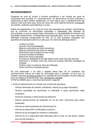 CURSO DE FORMAÇÃO DE BOMBEIRO PROFISSIONAL CIVIL – MÓDULO PREVENÇÃO E COMBATE A INCÊNDIO
CENTRO DE ENSINO E INSTRUÇÃO DE BOMBEIROS – SEÇÃO DE CURSOS DE EXTENSÃO
93
RECONHECIMENTO
Chegando ao local do sinistro a primeira providência a ser tomada por parte do
responsável pela operação é o reconhecimento. Ao aproximar-se do local sinistrado o
responsável já deve estudar rapidamente um local seguro para o estabelecimento das
viaturas. Este local deve estar isento de riscos tais como desmoronamento, propagação
do incêndio, acidentes automobilísticos e outros.
Depois de estabelecida a Vtr, antes do início das operações de combate, recomenda-se
que se confirmem as informações levantadas e repassadas pelo operador de
comunicações ou que se levante estas informações na impossibilidade de haverem sido
levantadas anteriormente. O Responsável pela operação deve, se for o caso, adentrar à
edificação sinistrada acompanhado de mais um ou dois auxiliares, equipados com
aparelhos de respiração autônoma e cabo guia. No interior da edificação devem:
- Localizar os focos;
- Levantar risco de propagação;
- Material combustível que está incendiando;
- Material combustível que pode ser atingido;
- Reconhecer vias de acesso ao foco e fuga;
- Levantar cômodos sinistrados;
- Determinar riscos à operação;
- Providenciar desligamento da rede elétrica caso ainda não haja sido feito;
- Determinar a armação inicial das linhas de combate definindo estratégias de
combate;
- Verificar riscos na estrutura física da edificação;
- Outros conforme a situação peculiar.
Há uma observação a ser feita a respeito dessa fase. Se se considerar que
reconhecimento trata-se da coleta de informações para o combate, ver-se-á que, na
verdade, essa fase se inicia no aviso com o operador de comunicações e durará enquanto
durar os trabalhos de atendimento, seja, até durante o rescaldo.
O POP do CBMES para o reconhecimento prevê o seguinte:
1. Ainda em deslocamento em contato com a central de operações:
- Verificar dimensões do incêndio, solicitando o reforço se já julgar necessário;
- Verificar quantidade de pavimentos na edificação e quais pavimentos estão
sinistrados;
- Confirmar endereço e colher pontos de referência;
- Solicitar posicionamento de solicitante em via de maior movimento para indicar
localização;
- Informar-se sobre localização de hidrante próximo;
- Informar-se sobre SHP na edificação ou próximo;
- Informar-se se há brigada de incêndio na edificação;
- Informar-se se o responsável pela edificação está no local, se não estiver, solicitar
que se tente contatá-lo;
 
