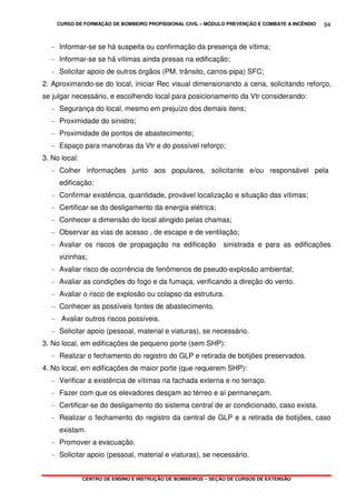 CURSO DE FORMAÇÃO DE BOMBEIRO PROFISSIONAL CIVIL – MÓDULO PREVENÇÃO E COMBATE A INCÊNDIO
CENTRO DE ENSINO E INSTRUÇÃO DE BOMBEIROS – SEÇÃO DE CURSOS DE EXTENSÃO
94
- Informar-se se há suspeita ou confirmação da presença de vítima;
- Informar-se se há vítimas ainda presas na edificação;
- Solicitar apoio de outros órgãos (PM, trânsito, carros-pipa) SFC;
2. Aproximando-se do local, iniciar Rec visual dimensionando a cena, solicitando reforço,
se julgar necessário, e escolhendo local para posicionamento da Vtr considerando:
- Segurança do local, mesmo em prejuízo dos demais itens;
- Proximidade do sinistro;
- Proximidade de pontos de abastecimento;
- Espaço para manobras da Vtr e do possível reforço;
3. No local:
- Colher informações junto aos populares, solicitante e/ou responsável pela
edificação;
- Confirmar existência, quantidade, provável localização e situação das vítimas;
- Certificar-se do desligamento da energia elétrica;
- Conhecer a dimensão do local atingido pelas chamas;
- Observar as vias de acesso , de escape e de ventilação;
- Avaliar os riscos de propagação na edificação sinistrada e para as edificações
vizinhas;
- Avaliar risco de ocorrência de fenômenos de pseudo-explosão ambiental;
- Avaliar as condições do fogo e da fumaça, verificando a direção do vento.
- Avaliar o risco de explosão ou colapso da estrutura.
- Conhecer as possíveis fontes de abastecimento.
- Avaliar outros riscos possíveis.
- Solicitar apoio (pessoal, material e viaturas), se necessário.
3. No local, em edificações de pequeno porte (sem SHP):
- Realizar o fechamento do registro do GLP e retirada de botijões preservados.
4. No local, em edificações de maior porte (que requerem SHP):
- Verificar a existência de vítimas na fachada externa e no terraço.
- Fazer com que os elevadores desçam ao térreo e aí permaneçam.
- Certificar-se do desligamento do sistema central de ar condicionado, caso exista.
- Realizar o fechamento do registro da central de GLP e a retirada de botijões, caso
existam.
- Promover a evacuação.
- Solicitar apoio (pessoal, material e viaturas), se necessário.
 
