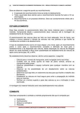 CURSO DE FORMAÇÃO DE BOMBEIRO PROFISSIONAL CIVIL – MÓDULO PREVENÇÃO E COMBATE A INCÊNDIO
CENTRO DE ENSINO E INSTRUÇÃO DE BOMBEIROS – SEÇÃO DE CURSOS DE EXTENSÃO
95
Deve-se observar o seguinte quanto ao reconhecimento:
A operação de reconhecimento inicia-se ainda no deslocamento.
Toda a guarnição deve atentar para o reconhecimento fazendo fluir para o Ch as
informações.
Reconhecimento é um processo dinâmico. Deve ser constantemente refeito até o
fim da ocorrência.
ESTABELECIMENTO
Essa fase consiste no posicionamento tático dos meios materiais para o combate a
incêndio. Compreende desde o posicionamento da(s) viatura(s) até à montagem do
estabelecimento de mangueiras.
O posicionamento das viaturas deve ser feito em local adequado, livre de riscos, que
impeça o mínimo possível o trânsito de veículos nas vias públicas e que facilite as
manobras de combate e de abastecimento.
A fase de estabelecimento ocorre em duas etapas: uma inicial, após um reconhecimento
prévio e outra após o reconhecimento completo e definição do local para o
estabelecimento e da disposição das viaturas. Nesta disposição as viaturas de Resgate
devem ter saída facilitada e deve haver possibilidade de estabelecimento de viaturas de
apoio como carros-pipa, AE, e APH.
No estabelecimento devemos observar, dentre outros aspectos, o seguinte:
- Cálculo para o número de mangueiras, tanto na ligação como nas linhas;
- Cuidado com as linhas quanto se tratar do plano vertical; amarrar as
mangueiras pelas juntas;
- Observar possibilidade e espaço suficiente para qualquer manobra com as
viaturas;
- Observar se há possibilidade de um desabamento sobre as viaturas
estabelecidas ;
- Determinar que seja feito um isolamento da área para que facilite o trabalho dos
Bombeiros;
- Estabelecer as viaturas em local seguro para evitar a propagação do incêndio
para as mesmas;
- Verificar se o terreno suporta o peso das viaturas ou se a inclinação é muito
acentuada.
A montagem do material hidráulico será vista detalhadamente mais adiante.
COMBATE
Esta fase compreende o combate a incêndio propriamente dito que é composto por:
Isolamento;
Confinamento;
Ataque ou extinção e
Rescaldo.
 