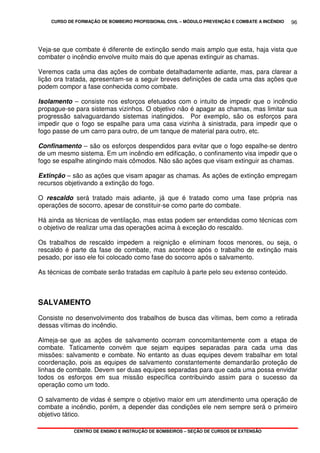 CURSO DE FORMAÇÃO DE BOMBEIRO PROFISSIONAL CIVIL – MÓDULO PREVENÇÃO E COMBATE A INCÊNDIO
CENTRO DE ENSINO E INSTRUÇÃO DE BOMBEIROS – SEÇÃO DE CURSOS DE EXTENSÃO
96
Veja-se que combate é diferente de extinção sendo mais amplo que esta, haja vista que
combater o incêndio envolve muito mais do que apenas extinguir as chamas.
Veremos cada uma das ações de combate detalhadamente adiante, mas, para clarear a
lição ora tratada, apresentam-se a seguir breves definições de cada uma das ações que
podem compor a fase conhecida como combate.
Isolamento – consiste nos esforços efetuados com o intuito de impedir que o incêndio
propague-se para sistemas vizinhos. O objetivo não é apagar as chamas, mas limitar sua
progressão salvaguardando sistemas inatingidos. Por exemplo, são os esforços para
impedir que o fogo se espalhe para uma casa vizinha à sinistrada, para impedir que o
fogo passe de um carro para outro, de um tanque de material para outro, etc.
Confinamento – são os esforços despendidos para evitar que o fogo espalhe-se dentro
de um mesmo sistema. Em um incêndio em edificação, o confinamento visa impedir que o
fogo se espalhe atingindo mais cômodos. Não são ações que visam extinguir as chamas.
Extinção – são as ações que visam apagar as chamas. As ações de extinção empregam
recursos objetivando a extinção do fogo.
O rescaldo será tratado mais adiante, já que é tratado como uma fase própria nas
operações de socorro, apesar de constituir-se como parte do combate.
Há ainda as técnicas de ventilação, mas estas podem ser entendidas como técnicas com
o objetivo de realizar uma das operações acima à exceção do rescaldo.
Os trabalhos de rescaldo impedem a reignição e eliminam focos menores, ou seja, o
rescaldo é parte da fase de combate, mas acontece após o trabalho de extinção mais
pesado, por isso ele foi colocado como fase do socorro após o salvamento.
As técnicas de combate serão tratadas em capítulo à parte pelo seu extenso conteúdo.
SALVAMENTO
Consiste no desenvolvimento dos trabalhos de busca das vítimas, bem como a retirada
dessas vítimas do incêndio.
Almeja-se que as ações de salvamento ocorram concomitantemente com a etapa de
combate. Taticamente convém que sejam equipes separadas para cada uma das
missões: salvamento e combate. No entanto as duas equipes devem trabalhar em total
coordenação, pois as equipes de salvamento constantemente demandarão proteção de
linhas de combate. Devem ser duas equipes separadas para que cada uma possa envidar
todos os esforços em sua missão específica contribuindo assim para o sucesso da
operação como um todo.
O salvamento de vidas é sempre o objetivo maior em um atendimento uma operação de
combate a incêndio, porém, a depender das condições ele nem sempre será o primeiro
objetivo tático.
 