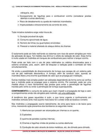 CURSO DE FORMAÇÃO DE BOMBEIRO PROFISSIONAL CIVIL – MÓDULO PREVENÇÃO E COMBATE A INCÊNDIO
CENTRO DE ENSINO E INSTRUÇÃO DE BOMBEIROS – SEÇÃO DE CURSOS DE EXTENSÃO
103
vidraçaria, etc);
Esvoaçamerto de fagulhas para o combustível vizinho (considerar janelas
abertas e outras aberturas);
Risco de desabamento ou queda de materiais incendiados;
Impetuosidade e direcionamento da corrente de verto.
Toda iniciativa isoladora exige visão futura de:
1) Duração provável da ação
2) Consumo aproximado de água;
3) Número de linhas (ou guarnições) envolvidas;
4) Pessoal e material afastado do ataque efetivo às chamas.
O isolamento pode ser feito resfriando os sistemas com risco de serem atingidos por meio
da aplicação de água. Tal medida visa diminuir o efeito da radiação de calor. Essa forma
é muito usada em incêndios em tanques de combustíveis para resfriar o tanque vizinho.
Pode ainda ser feito com o uso de jatos neblinados ou neblina direcionados para o
sistema sinistrado, pois, assim, além de bloquear a radiação pode o combate ser feito
simultaneamente.
Há ainda a possibilidade de direcionamento da fumaça que escapa de um sistema pelo
uso de jato neblinado desviando-a. A fumaça, além de conduzir calor, quando se
incendeia libera uma enorme quantidade de calor que se propaga por irradiação.
Outras medidas mais simples podem ser adotadas dependendo da forma como se verifica
que o incêndio pode se propagar para o sistema vizinho. Por exemplo, pode ser uma
medida eficaz o mero fechamento das janelas para evitar a penetração de fagulhas
trazidas pelo vento ou evitar a penetração de fumaça superaquecida.
CONFINAMENTO é o conjunto de ações que visam impedir a propagação de fogo e calor
a compartimentos ainda não atingidos pelo incêndio, em uma edificação.
A tendência dos gases aquecidos é subir, o que torna urgente o confinamento em
incêndios verticais tanto mais quanto mais baixo for o andar onde se localiza e sinistro.
Nos Incêndios a propagação ocorre lateralmente, de cima para baixo e de baixo para
cima, merecendo ação preventiva dos bombeiros os seguintes meios:
1) Aberturas que possam ser alcançadas por chamas ou ar quente;
2) Explosões:
3) queima de paredes e portas internas;
4) Chamas e fagulhas vindas de janelas ou outras aberturas
5) Condução de calor através de dutos metálicos, etc, de cômodo para cômodo.
 