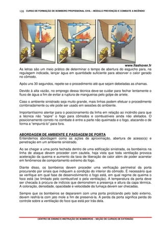 CURSO DE FORMAÇÃO DE BOMBEIRO PROFISSIONAL CIVIL – MÓDULO PREVENÇÃO E COMBATE A INCÊNDIO
CENTRO DE ENSINO E INSTRUÇÃO DE BOMBEIROS – SEÇÃO DE CURSOS DE EXTENSÃO
109
www.flashover.fr
As letras são um meio prático de determinar o tempo de abertura do esguicho para, na
regulagem indicada, lançar água em quantidade suficiente para absorver o calor gerado
no cômodo.
Após uns 30 segundos, repete-se o procedimento até que sejam debeladas as chamas.
Devido à alta vazão, no emprego dessa técnica deve-se cuidar para fechar lentamente o
fluxo de água a fim de evitar a ruptura de mangueiras pelo golpe de aríete.
Caso o ambiente sinistrado seja muito grande, mais linhas podem efetuar o procedimento
combinadamente ou ele pode ser usado em sessões do ambiente.
Importantíssimo atentar para o posicionamento da linha em relação ao incêndio para que
a técnica não “sopre” o fogo para cômodos e combustíveis ainda não afetados. O
posicionamento correto no combate é entre a parte não queimada e o fogo, atacando-o de
forma a “empurrá-lo” para fora.
ABORDAGEM DE AMBIENTE E PASSAGEM DE PORTA
Entendemos abordagem como as ações de aproximação, abertura de acesso(s) e
penetração em um ambiente sinistrado.
Ao se chegar a uma porta fechada dentro de uma edificação sinistrada, os bombeiros na
linha de ataque devem proceder com cautela, haja vista que toda ventilação provoca
aceleração da queima e aumento da taxa de liberação de calor além de poder acarretar
em fenômenos de comportamento extremo do fogo.
Diante disso, os bombeiros devem proceder uma verificação perimetral da porta
procurando por sinais que indiquem a condição do interior do cômodo. É necessário que
se verifique em qual fase de desenvolvimento o fogo está, em qual regime de queima o
foco está (se limitado pelo combustível o pela ventilação). A temperatura da porta deve
ser checada à procura de indícios que demonstrem a presença e altura da capa térmica.
A coloração, densidade, opacidade e velocidade da fumaça devem ser checadas.
Sempre que os bombeiros se depararem com uma porta pirolizando pelo lado externo,
devem resfriá-la com jato mole a fim de preservá-la. A perda da porta significa perda do
controle sobre a ventilação do foco que está por trás dela.
 