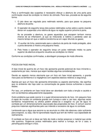CURSO DE FORMAÇÃO DE BOMBEIRO PROFISSIONAL CIVIL – MÓDULO PREVENÇÃO E COMBATE A INCÊNDIO
CENTRO DE ENSINO E INSTRUÇÃO DE BOMBEIROS – SEÇÃO DE CURSOS DE EXTENSÃO
110
Para a confirmação das suspeitas é necessário efetuar a abertura de uma porta para
confirmação visual da condição no interior do cômodo. Para isso, procede-se da seguinte
forma:
1. O jato deve ser regulado para neblinado estreito, para que passe na pequena
abertura da porta;
2. O operador do esguicho lança dois pulsos neblinados curtos sobre a porta visando
deixar em suspensão uma neblina de água na região superior próxima à porta.
Ao se proceder a abertura, os gases aquecidos que escapem tenham menos
chance de se inflamarem, já que se misturarão à neblina e perderão calor ao
mesmo tempo em que a neblina transforma-se em vapor diluindo os gases;
3. O auxiliar da linha, posicionado para a abertura da porta de modo protegido, abre
a porta deixando à mostra uma pequena fresta;
4. Pela fresta o operador do esguicho lança um pulso neblinado médio na parte
superior da abertura enquanto visualiza as condições no interior
Conforme as condições confirmadas, a abordagem prossegue de modo diferente.
FOCOS EM FASE INICIAL
A fase inicial de queima de um foco não apresenta grande potencial de risco iminente e,
exatamente por isso, merece que sejam tecidas algumas considerações.
Devido ao aspecto menos alarmante que um foco em fase inicial apresenta, o grande
risco para os bombeiros é a negligência com aspectos básicos relativos à segurança.
Apenas por que um foco não apresenta dimensões ou aspecto alarmantes, não significa
que no ambiente não haja calor ou concentração de gases tóxicos suficientes a causar
lesões.
Por isso, um ambiente em fase inicial deve ser abordado com toda a tenção e cautela e
com os bombeiros adequadamente equipados.
Outro problema que pode ocorrer é o super-dimensionamento do foco. Um pequeno foco
é capaz de inundar um ambiente grande com fumaça e calor e, por isso, algumas vezes
bombeiros inexperientes ou afoitos podem afobar-se e exagerar no uso de água no
combate por um dimensionamento equivocado das proporções do foco. É comum ocorrer
prejuízos materiais significantes pelo uso indevido e excessivo de água no combate.
Lembrando que a água que escorre ou se acumula no chão não absorveu calor suficiente
para evaporar, ou seja, não foi aproveitada naquilo que tem de melhor: sua capacidade de
resfriamento.
O combate ao foco em si deve ser feito de modo a tentar preservar o material que ainda
não queimou. Sugere-se pulsos neblinados para resfriar a fumaça, se for o caso, e
penciling para extinguir o foco.
 
