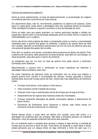 CURSO DE FORMAÇÃO DE BOMBEIRO PROFISSIONAL CIVIL – MÓDULO PREVENÇÃO E COMBATE A INCÊNDIO
CENTRO DE ENSINO E INSTRUÇÃO DE BOMBEIROS – SEÇÃO DE CURSOS DE EXTENSÃO
111
FOCOS EM DESENVOLVIMENTO
Como já vimos anteriormente, na fase de desenvolvimento, a concentração de oxigênio
no ambiente permite a ocorrência de vivas chamas.
Em decorrência disso, não há, normalmente, problemas na abertura de acessos. Como
essa é a regra geral, ainda assim a abordagem deve ser cautelosa devido às exceções.
Toda ventilação irá acelerar a queima e aumentar a taxa de liberação de calor.
Como se sabe, para que gases queimem, ou mesmo partículas líquidas e sólidas em
suspensão, devem estar na concentração adequada (entre os limites inferior e superior de
inflamabilidade) com o oxigênio.
Como não temos meios práticos de saber a composição exata ou mesmo a concentração
necessária para a queima dos gases no ambiente, a abertura de acesso deve ser feita
com cautela, devendo os bombeiros posicionarem-se fora da zona de abertura para que
uma possível ignição dos gases não os afete.
Para abrir ou quebrar uma janela, o bombeiro deve posicionar-se abaixo do peitoril. Para
a abertura de uma porta, deve posicionar-se atrás da porta, caso abra em sua direção, ou
atrás da parede, caso abra para o interior do ambiente.
Já estudamos que em um foco na fase de queima livre pode ocorrer o fenômeno
conhecido como flashover.
Reconhecendo a queima livre e verificando os sinais indicativos de flashover a
abordagem deve considerar esse risco.
Os sinais indicativos de flashover muito se confundem com os sinais que indicam a
própria queima livre: barulho e luminosidade de chamas, fumaça aquecida e chamas
subindo pela coluna de fumaça acima do foco. Outros são mais específicos do fenômeno
citado:
• Fumaça muito densa, muito opaca e muito escura;
• Calor excessivo sendo irradiado da fumaça;
• Chamas muito vivas e subindo pela coluna de fumaça que se ergue do foco;
• Desprendimento de vapores dos materiais ainda não incendiados;
• Fumaça mostrando alterações de padrão (revoluções rápidas e abaixamento do
plano neutro);
• Ocorrência de fenômenos como flameover e rollover, este último sendo um
claríssimo sinal da iminência de um flashover;
Diante desses sinais, a porta deve ser aberta com cautela, como dito acima, e a
abordagem do ambiente deve ser enérgica. Não deve o bombeiro penetrar no ambiente
enquanto o risco de explosão ambiental não tenha sido reduzido.
Em um ambiente assim o combate deve priorizar o ataque à capa térmica, à camada de
fumaça que se acumula a partir do teto. Você talvez se pergunte a razão disso e talvez
esteja pensando que um ataque direto ao fogo eliminaria a fonte de calor que é o
 
