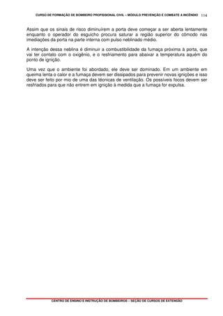 CURSO DE FORMAÇÃO DE BOMBEIRO PROFISSIONAL CIVIL – MÓDULO PREVENÇÃO E COMBATE A INCÊNDIO
CENTRO DE ENSINO E INSTRUÇÃO DE BOMBEIROS – SEÇÃO DE CURSOS DE EXTENSÃO
114
Assim que os sinais de risco diminuírem a porta deve começar a ser aberta lentamente
enquanto o operador do esguicho procura saturar a região superior do cômodo nas
imediações da porta na parte interna com pulso neblinado médio.
A intenção dessa neblina é diminuir a combustibilidade da fumaça próxima à porta, que
vai ter contato com o oxigênio, e o resfriamento para abaixar a temperatura aquém do
ponto de ignição.
Uma vez que o ambiente foi abordado, ele deve ser dominado. Em um ambiente em
queima lenta o calor e a fumaça devem ser dissipados para prevenir novas ignições e isso
deve ser feito por mio de uma das técnicas de ventilação. Os possíveis focos devem ser
resfriados para que não entrem em ignição à medida que a fumaça for expulsa.
 