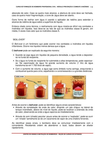 CURSO DE FORMAÇÃO DE BOMBEIRO PROFISSIONAL CIVIL – MÓDULO PREVENÇÃO E COMBATE A INCÊNDIO
CENTRO DE ENSINO E INSTRUÇÃO DE BOMBEIROS – SEÇÃO DE CURSOS DE EXTENSÃO
118
absorção de calor. Caso se queira mais alcance, a abertura do cone deve ser fechada,
caso se queira maior fragmentação, o cone de ;água deve ser aberto.
Outra forma de resfriar com água é usando o aplicador de neblina para estender o
alcance da neblina de água sobre a superfície do líquido.
Embora citado como técnica, o resfriamento com água mostra-se difícil nos combates a
incêndios em líquidos. Isso deve-se ao fato de que os incêndios classe B geram, em
média, 5 vezes mais calor que os incêndios classe A.
“BOIL-OVER”
O Boil-over é um fenômeno que pode ocorrer nos combates a incêndios em líquidos
inflamáveis. Ocorre nos líquidos menos densos que a água.
O boil-over pode ser explicado da seguinte maneira:
• Quando se joga água em líquidos de pequena densidade, a água tende a depositar-
se no fundo do recipiente.
• Se a água no fundo do recipiente for submetida a altas temperaturas, pode vaporizar-
se. Na vaporização da água há grande aumento de volume (1 litro de água
transforma-se em 1.700 litros de vapor).
• Com o aumento de volume, a água age como êmbolo numa seringa, empurrando o
combustível quente para cima, espalhando-o e arremessando-o a grandes distâncias.
Antes de ocorrer o boil-over, pode-se identificar alguns sinais característicos:
• Através da constatação da onda de calor: dirigindo um jato d’água na lateral do
tanque incendiado, abaixo do nível do líquido, pode-se localizar a extensão da onda
de calor, observando-se onde a água vaporiza-se imediatamente;
• Através do som (chiado) peculiar: pouco antes de ocorrer a “explosão”, pode-se ouvir
um “chiado” semelhante ao de um vazamento de vapor de uma chaleira fervendo.
Ao identificar esses sinais, o bombeiro deve se comunicar imediatamente com o
comandante. Recebendo ordem de abandonar o local, todos devem se afastar
rapidamente.
 