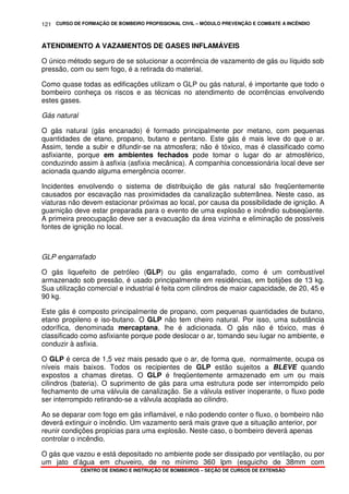 CURSO DE FORMAÇÃO DE BOMBEIRO PROFISSIONAL CIVIL – MÓDULO PREVENÇÃO E COMBATE A INCÊNDIO
CENTRO DE ENSINO E INSTRUÇÃO DE BOMBEIROS – SEÇÃO DE CURSOS DE EXTENSÃO
121
ATENDIMENTO A VAZAMENTOS DE GASES INFLAMÁVEIS
O único método seguro de se solucionar a ocorrência de vazamento de gás ou líquido sob
pressão, com ou sem fogo, é a retirada do material.
Como quase todas as edificações utilizam o GLP ou gás natural, é importante que todo o
bombeiro conheça os riscos e as técnicas no atendimento de ocorrências envolvendo
estes gases.
Gás natural
O gás natural (gás encanado) é formado principalmente por metano, com pequenas
quantidades de etano, propano, butano e pentano. Este gás é mais leve do que o ar.
Assim, tende a subir e difundir-se na atmosfera; não é tóxico, mas é classificado como
asfixiante, porque em ambientes fechados pode tomar o lugar do ar atmosférico,
conduzindo assim à asfixia (asfixia mecânica). A companhia concessionária local deve ser
acionada quando alguma emergência ocorrer.
Incidentes envolvendo o sistema de distribuição de gás natural são freqüentemente
causados por escavação nas proximidades da canalização subterrânea. Neste caso, as
viaturas não devem estacionar próximas ao local, por causa da possibilidade de ignição. A
guarnição deve estar preparada para o evento de uma explosão e incêndio subseqüente.
A primeira preocupação deve ser a evacuação da área vizinha e eliminação de possíveis
fontes de ignição no local.
GLP engarrafado
O gás liquefeito de petróleo (GLP) ou gás engarrafado, como é um combustível
armazenado sob pressão, é usado principalmente em residências, em botijões de 13 kg.
Sua utilização comercial e industrial é feita com cilindros de maior capacidade, de 20, 45 e
90 kg.
Este gás é composto principalmente de propano, com pequenas quantidades de butano,
etano propileno e iso-butano. O GLP não tem cheiro natural. Por isso, uma substância
odorífica, denominada mercaptana, lhe é adicionada. O gás não é tóxico, mas é
classificado como asfixiante porque pode deslocar o ar, tomando seu lugar no ambiente, e
conduzir à asfixia.
O GLP é cerca de 1,5 vez mais pesado que o ar, de forma que, normalmente, ocupa os
níveis mais baixos. Todos os recipientes de GLP estão sujeitos a BLEVE quando
expostos a chamas diretas. O GLP é freqüentemente armazenado em um ou mais
cilindros (bateria). O suprimento de gás para uma estrutura pode ser interrompido pelo
fechamento de uma válvula de canalização. Se a válvula estiver inoperante, o fluxo pode
ser interrompido retirando-se a válvula acoplada ao cilindro.
Ao se deparar com fogo em gás inflamável, e não podendo conter o fluxo, o bombeiro não
deverá extinguir o incêndio. Um vazamento será mais grave que a situação anterior, por
reunir condições propícias para uma explosão. Neste caso, o bombeiro deverá apenas
controlar o incêndio.
O gás que vazou e está depositado no ambiente pode ser dissipado por ventilação, ou por
um jato d’água em chuveiro, de no mínimo 360 lpm (esguicho de 38mm com
 