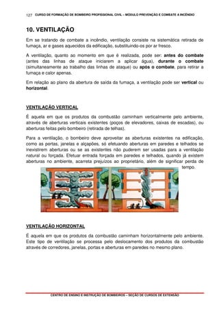 CURSO DE FORMAÇÃO DE BOMBEIRO PROFISSIONAL CIVIL – MÓDULO PREVENÇÃO E COMBATE A INCÊNDIO
CENTRO DE ENSINO E INSTRUÇÃO DE BOMBEIROS – SEÇÃO DE CURSOS DE EXTENSÃO
127
10. VENTILAÇÃO
Em se tratando de combate a incêndio, ventilação consiste na sistemática retirada de
fumaça, ar e gases aquecidos da edificação, substituindo-os por ar fresco.
A ventilação, quanto ao momento em que é realizada, pode ser: antes do combate
(antes das linhas de ataque iniciarem a aplicar água), durante o combate
(simultaneamente ao trabalho das linhas de ataque) ou após o combate, para retirar a
fumaça e calor apenas.
Em relação ao plano da abertura de saída da fumaça, a ventilação pode ser vertical ou
horizontal.
VENTILAÇÃO VERTICAL
É aquela em que os produtos da combustão caminham verticalmente pelo ambiente,
através de aberturas verticais existentes (poços de elevadores, caixas de escadas), ou
aberturas feitas pelo bombeiro (retirada de telhas).
Para a ventilação, o bombeiro deve aproveitar as aberturas existentes na edificação,
como as portas, janelas e alçapões, só efetuando aberturas em paredes e telhados se
inexistirem aberturas ou se as existentes não puderem ser usadas para a ventilação
natural ou forçada. Efetuar entrada forçada em paredes e telhados, quando já existem
aberturas no ambiente, acarreta prejuízos ao proprietário, além de significar perda de
tempo.
VENTILAÇÃO HORIZONTAL
É aquela em que os produtos da combustão caminham horizontalmente pelo ambiente.
Este tipo de ventilação se processa pelo deslocamento dos produtos da combustão
através de corredores, janelas, portas e aberturas em paredes no mesmo plano.
 