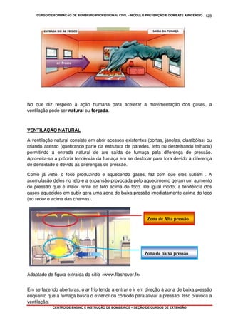 CURSO DE FORMAÇÃO DE BOMBEIRO PROFISSIONAL CIVIL – MÓDULO PREVENÇÃO E COMBATE A INCÊNDIO
CENTRO DE ENSINO E INSTRUÇÃO DE BOMBEIROS – SEÇÃO DE CURSOS DE EXTENSÃO
128
No que diz respeito à ação humana para acelerar a movimentação dos gases, a
ventilação pode ser natural ou forçada.
VENTILAÇÃO NATURAL
A ventilação natural consiste em abrir acessos existentes (portas, janelas, clarabóias) ou
criando acesso (quebrando parte da estrutura de paredes, teto ou destelhando telhado)
permitindo a entrada natural de are saída de fumaça pela diferença de pressão.
Aproveita-se a própria tendência da fumaça em se deslocar para fora devido à diferença
de densidade e devido às diferenças de pressão.
Como já visto, o foco produzindo e aquecendo gases, faz com que eles subam . A
acumulação deles no teto e a expansão provocada pelo aquecimento geram um aumento
de pressão que é maior rente ao teto acima do foco. De igual modo, a tendência dos
gases aquecidos em subir gera uma zona de baixa pressão imediatamente acima do foco
(ao redor e acima das chamas).
Adaptado de figura extraída do sítio <www.flashover.fr>
Em se fazendo aberturas, o ar frio tende a entrar e ir em direção à zona de baixa pressão
enquanto que a fumaça busca o exterior do cômodo para aliviar a pressão. Isso provoca a
ventilação.
Zona de Alta pressão
Zona de baixa pressão
 