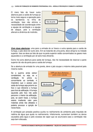CURSO DE FORMAÇÃO DE BOMBEIRO PROFISSIONAL CIVIL – MÓDULO PREVENÇÃO E COMBATE A INCÊNDIO
CENTRO DE ENSINO E INSTRUÇÃO DE BOMBEIROS – SEÇÃO DE CURSOS DE EXTENSÃO
131
O mero fato de haver outra
abertura para a saída de fumaça já
torna mais segura a operação para
os bombeiros na linha de
ventilação. Isso não elimina a
necessidade de coordenação entre
a equipe de ventilação e a equipe
de ataque, pois a ventilação
alterará a dinâmica do incêndio.
Com duas aberturas, uma para a entrada do ar fresco e outra oposta para a saída de
fumaça, o jato deve ter outro alvo. Em se tratando de uma porta, deve atingi-la na metade
superior. Isso se deve ao fato de que na parte superior estão concentrados os gases mais
aquecidos e a ventilação por ali será mais eficiente.
Como há outra abertura para saída de fumaça, não há necessidade de reservar a parte
superior do vão da porta para a saída de fumaça.
Se a abertura de entrada for uma janela, deve o jato ocupar o máximo dela possível pela
mesma razão.
Se a queima ainda estiver
considerável, ou seja, se a
ventilação for prévia ou
concomitante ao combate, é
imperativo que o acesso para
saída de fumaça seja próximo ao
foco e que direcione a fumaça
para fora da edificação. A fumaça
aquecida pelo foco não pode
percorrer o interior da edificação,
pois, se assim fosse, a fumaça
estaria irradiando calor para
materiais ainda não afetados e
poderia provocar a ignição de
novos focos.
A ventilação por pressão positiva auxilia no resfriamento do ambiente pela impulsão de
neblina de água que ajuda no resfriamento. Infelizmente, aumentam também os danos
causados pela água e pelo excesso de vapor que se acumulará caso a ventilação não
seja bem efetuada.
Vão da porta
Alvo do jato
VPP por duas aberturas:
porta como entrada
Vão da porta
Alvo do jato
VPP por uma abertura:
 