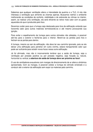 CURSO DE FORMAÇÃO DE BOMBEIRO PROFISSIONAL CIVIL – MÓDULO PREVENÇÃO E COMBATE A INCÊNDIO
CENTRO DE ENSINO E INSTRUÇÃO DE BOMBEIROS – SEÇÃO DE CURSOS DE EXTENSÃO
133
Sabemos que qualquer ventilação altera a intensidade da queima e a TLC. A nós não
interessa a ventilação que alimente as chamas apenas. Buscamos resfriar o ambiente
melhorando as condições de conforto, visibilidade e de sobrevida às vítimas no interior,
assim, ao realizar uma ventilação, ela será eficiente se retirar mais calor com os gases
aquecidos do que é produzido pelo foco.
Devemos cuidar para que a fumaça seja deslocada para fora da edificação evitando que
transmita calor para outros materiais termolizando-os e até mesmo provocando sua
ignição.
Para evitar o espalhamento da fumaça para outros cômodos não afetados, é possível
abri-los para o exterior e fechá-los para o interior. Abrem-se as janelas para fora e
fecham-se as portas para dentro.
A fumaça, mesmo ao sair da edificação, não deve ter seu caminho ignorado, pois se ela
deixar uma edificação para penetrar em outra vizinha, estará transportando calor que
pode ser suficiente para eclodir novos focos nessa outra edificação.
Já foi afirmado, mas não é inconveniente lembrar que a saída de fumaça, seja a
ventilação por pressão positiva ou por pressão negativa, seja forçada ou natural,
horizontal ou vertical, a abertura de saída de fumaça deve ser próxima ao foco!
O uso de ventiladores-exaustores com mangas de direcionamento de ar altera a dinâmica
apresentada. Com as mangas, é possível coletar a fumaça do cômodo sinistrado e a
conduzir até o exterior da edificação sem expor os materiais pelo caminho.
 
