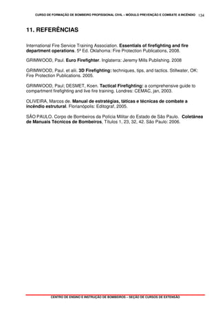 CURSO DE FORMAÇÃO DE BOMBEIRO PROFISSIONAL CIVIL – MÓDULO PREVENÇÃO E COMBATE A INCÊNDIO
CENTRO DE ENSINO E INSTRUÇÃO DE BOMBEIROS – SEÇÃO DE CURSOS DE EXTENSÃO
134
11. REFERÊNCIAS
International Fire Service Training Association. Essentials of firefighting and fire
department operations. 5ª Ed. Oklahoma: Fire Protection Publications, 2008.
GRIMWOOD, Paul. Euro Firefighter. Inglaterra: Jeremy Mills Publishing. 2008
GRIMWOOD, Paul. et alii. 3D Firefighting: techniques, tips, and tactics. Stillwater, OK:
Fire Protection Publications. 2005.
GRIMWOOD, Paul; DESMET, Koen. Tactical Firefighting: a comprehensive guide to
compartment firefighting and live fire training. Londres: CEMAC, jan, 2003.
OLIVEIRA, Marcos de. Manual de estratégias, táticas e técnicas de combate a
incêndio estrutural. Florianópolis: Editograf, 2005.
SÃO PAULO. Corpo de Bombeiros da Polícia Militar do Estado de São Paulo. Coletânea
de Manuais Técnicos de Bombeiros, Títulos 1, 23, 32, 42. São Paulo: 2006.
 