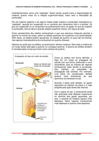 CURSO DE FORMAÇÃO DE BOMBEIRO PROFISSIONAL CIVIL – MÓDULO PREVENÇÃO E COMBATE A INCÊNDIO
CENTRO DE ENSINO E INSTRUÇÃO DE BOMBEIROS – SEÇÃO DE CURSOS DE EXTENSÃO
14
instantaneamente, como uma “explosão”. Assim sendo, quanto maior a fragmentação do
material, quanto maior for a relação superfície/massa, maior será a velocidade da
combustão.
Pós de material orgânico e de alguns metais estão sujeitos à combustão instantânea ou
“explosão”, quando em suspensão no ar, portanto seu mecanismo não é a pirólise. Os
pós em suspensão no ar comportam-se praticamente como os gases no que diz respeito
à combustão. Isso se deve à grande relação superfície massa. (ver figura ao lado)
Outra característica dos sólidos combustíveis é que sua estrutura molecular permite a
queima no interior do corpo, assim os sólidos queimam em superfície e em profundidade.
Além disso, os sólidos podem apresentar um estado de queima no qual não há chamas,
mas apenas incandescência do combustível em queima (brasas).
Observa-se ainda que os sólidos, ao queimarem, deixam resíduos. Nem toda a matéria de
um corpo sólido está apta a queimar ou consegue queimar. A queima de sólidos também
é marcada pelas cinzas que ficam como resíduo da queima.
Como os sólidos tem forma definida, o
fogo em um corpo se propagará de
acordo com sua forma, preferindo o rumo
ascendente, pois as massas de vapores
combustíveis sobe devido à convecção.
Isso interfere na velocidade da
propagação das chamas. Por exemplo,
uma placa de compensado deitada
queima mais lentamente do que
queimaria se estivesse em pé.
Quando a placa está deitada, os gases
aquecidos se afastam da placa e o fogo
progride pela ação direta das chamas.
Com a placa em pé, o combustível ainda
não queimado está disposto exatamente
no caminho dos gases aquecidos, por
isso, o restante da madeira aquece mais
depressa, libera vapores combustíveis
mais depressa e queima mais depressa
 