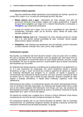 CURSO DE FORMAÇÃO DE BOMBEIRO PROFISSIONAL CIVIL – MÓDULO PREVENÇÃO E COMBATE A INCÊNDIO
CENTRO DE ENSINO E INSTRUÇÃO DE BOMBEIROS – SEÇÃO DE CURSOS DE EXTENSÃO
15
Combustíveis sólidos especiais
Algumas substâncias sólidas apresentam riscos especiais de incêndio, quando em
contato com a água, ou ar, ou pela sua constituição química. São elas:
• Metais reativos com a água - Necessitam de maior atenção, pois além de
queimarem liberando muita energia, reagem com a água “quebrando-a”. A quebra
da água libera ooxxiiggêênniioo, que reage com o material intensificando a combustão, e
hidrogênio, que é altamente combustível.
• quando em contato com a água, uma vez que a quantidade de calor liberado é
considerável. Exemplos: sódio, pó de alumínio, cálcio, hidreto de sódio, soda
cáustica, potássio, etc.
• Materiais reativos com o ar - Necessitam de maior atenção quando em contato
com o ar, pois liberam grande quantidade de calor. Exemplo: carvão vegetal,
fósforo branco, fósforo vermelho, etc.
• Halogênios - São materiais que apresentam risco de explosão, quando misturados
a outros materiais. Exemplo: flúor, cloro, bromo, iodo e astatínio.
Combustíveis Líquidos
Nos líquidos, as moléculas não ficam tão bem “presas” umas às outras como no sólidos.
Por isso os líquidos não tem forma definida. Como as ligações são mais fracas entre as
moléculas, elas podem se movimentar dentro do corpo líquido sofrendo, inclusive, a ação
da gravidade. Por isso os líquidos escorrem o quanto podem para as partes mais baixas
dos recipientes que os contém.
As moléculas dos líquidos possuem a tendência de se desprenderem e se dispersarem no
ar. É o que chamamos de evaporação. Ela ocorre lentamente devido à pressão
atmosférica, ou seja, o “peso” da coluna de ar sobre a superfície do líquido que “segura”
as moléculas dificultando que escapem no ar. Quando um líquido é aquecido, a
movimentação das moléculas de líquido aumenta, com isso, aumenta a pressão de vapor
do líquido, que é a “força” que o líquido faz para vaporizar. Quando a pressão de vapor
superar a pressão atmosférica, o líquido libera moléculas (vaporiza) muito mais
rapidamente.
Diferentemente dos sólidos, os combustíveis líquidos não sofrem decomposição térmica,
mas um fenômeno chamado vaporização. As moléculas dos líquidos estão menos unidas
que as dos sólidos (ligações intermoleculares mais fracas), por isso, não precisam ser
decompostas para liberar vapores passíveis de queima. As próprias moléculas do líquido
desprendem-se e “saem” na forma de vapores.
Os vapores em contato com o oxigênio do ar, formam a mistura inflamável. Essa mistura
na presença de uma fonte de calor (energia de ativação) se inflama.
Os combustíveis líquidos são na sua maioria derivados de petróleo. São os chamados
hidrocarbonetos. As substâncias oleígenas retiradas de plantas e gorduras animais têm
mecanismo semelhante aos derivados de petróleo, na ignição.
 