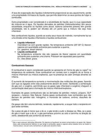 CURSO DE FORMAÇÃO DE BOMBEIRO PROFISSIONAL CIVIL – MÓDULO PREVENÇÃO E COMBATE A INCÊNDIO
CENTRO DE ENSINO E INSTRUÇÃO DE BOMBEIROS – SEÇÃO DE CURSOS DE EXTENSÃO
16
A taxa de evaporação dos líquidos é diretamente proporcional ao seu aquecimento, sendo
uma propriedade intrínseca do líquido, que permite determinar os seus pontos de fulgor e
combustão.
Outra propriedade a ser considerada é a solubilidade do líquido, que é a sua capacidade
de misturar-se à água. Os líquidos derivados do petróleo (hidrocarbonetos) têm pouca
solubilidade, enquanto os líquidos como álcool, acetona (solventes polares) têm grande
solubilidade, isto é, podem ser diluídos até um ponto que a mistura não seja mais
inflamável.
Nos combustíveis líquidos, quando se avalia seus riscos de incêndio, normalmente faz-se
uma divisão entre líquidos inflamáveis e líquidos combustíveis:
• Líquido inflamável
Incendeiam-se com grande rapidez. Na temperatura ambiente (20º-30º C) liberam
vapores em quantidade suficiente para sustentar a queima.
Ex.: gasolina, álcool (etanol)
• Líquido combustível
Na temperatura ambiente não são capazes de liberar vapores em quantidade
suficiente para sustentar uma chama. Precisam ser aquecidos para queimar.
Ex.: óleo diesel, graxa.
Combustíveis Gasosos
O combustível é assim considerado quando se apresenta em forma de gás ou vapor2
na
temperatura do ambiente. Esse combustível em contato com o oxigênio do ar forma a
mistura inflamável (ou mistura explosiva), que na presença do calor (energia ativante) se
inflama.
O aumento de temperatura aumenta a movimentação das moléculas dos gases, fazendo
com que as ligações entre elas praticamente deixem de existir, facilitando a combinação
do gás com o oxigênio, permitindo que os gases (gás inflamável e oxigênio) cheguem à
concentração ideal para a formação da mistura inflamável/explosiva.
Exemplos de gases combustíveis são os derivados de petróleo: metano, propano, GLP
(propano + butano), Gás Natural, Outros gases combustíveis mais conhecidos que não
derivam do petróleo são: hidrogênio, o monóxido de carbono, amônia, dissulfeto de
carbono.
Os gases não têm volume definido, tendendo, rapidamente, a ocupar todo o recipiente em
que estão contidos.
Se o peso do gás é menor que o do ar, o gás tende a subir e dissipar-se. Mas, se o peso
do gás é maior que o do ar, o gás permanece próximo ao solo e caminha na direção do
vento, obedecendo aos contornos do terreno.
2
Gás e vapor possuem definições diferentes. Os vapores se liquefazem ao serem comprimidos e os gases não. Apesar
disso, pelo comportamento idêntico no que tange à combustão, gases e vapores serão tratados como se fossem a
mesma coisa e, vez por outra, tomaremos um pelo outro durante o texto.
 