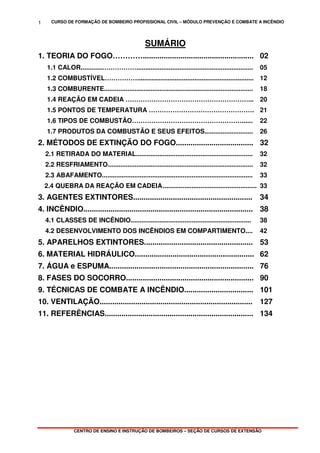 CURSO DE FORMAÇÃO DE BOMBEIRO PROFISSIONAL CIVIL – MÓDULO PREVENÇÃO E COMBATE A INCÊNDIO
CENTRO DE ENSINO E INSTRUÇÃO DE BOMBEIROS – SEÇÃO DE CURSOS DE EXTENSÃO
1
SUMÁRIO
1. TEORIA DO FOGO…………..................................................... 02
1.1 CALOR.............……………................................................................. 05
1.2 COMBUSTÍVEL……………................................................................. 12
1.3 COMBURENTE................................................................................... 18
1.4 REAÇÃO EM CADEIA …………………………………………………... 20
1.5 PONTOS DE TEMPERATURA …………………………………………. 21
1.6 TIPOS DE COMBUSTÃO……………………………………………...... 22
1.7 PRODUTOS DA COMBUSTÃO E SEUS EFEITOS........................... 26
2. MÉTODOS DE EXTINÇÃO DO FOGO..................................... 32
2.1 RETIRADA DO MATERIAL................................................................. 32
2.2 RESFRIAMENTO................................................................................. 32
2.3 ABAFAMENTO.................................................................................... 33
2.4 QUEBRA DA REAÇÃO EM CADEIA................................................................33
3. AGENTES EXTINTORES......................................................... 34
4. INCÊNDIO................................................................................. 38
4.1 CLASSES DE INCÊNDIO................................................................... 38
4.2 DESENVOLVIMENTO DOS INCÊNDIOS EM COMPARTIMENTO.... 42
5. APARELHOS EXTINTORES.................................................... 53
6. MATERIAL HIDRÁULICO......................................................... 62
7. ÁGUA e ESPUMA..................................................................... 76
8. FASES DO SOCORRO............................................................. 90
9. TÉCNICAS DE COMBATE A INCÊNDIO................................. 101
10. VENTILAÇÃO......................................................................... 127
11. REFERÊNCIAS....................................................................... 134
 