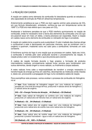 CURSO DE FORMAÇÃO DE BOMBEIRO PROFISSIONAL CIVIL – MÓDULO PREVENÇÃO E COMBATE A INCÊNDIO
CENTRO DE ENSINO E INSTRUÇÃO DE BOMBEIROS – SEÇÃO DE CURSOS DE EXTENSÃO
20
1.4 REAÇÃO EM CADEIA
A reação em cadeia como elemento da combustão foi descoberta quando se estudava a
alta capacidade de extinção do PQS em altíssimas temperaturas.
Anteriormente acreditava-se que o PQS era bom agente extintor pela presença de CO2
em sua fórmula (bicarbonato), entretanto, verificou-se que em temperaturas acima de
1000o
C o PQS era mais efetivo que o seu peso em CO2.
Analisando o fenômeno percebeu-se que o PQS interferia quimicamente na reação de
combustão, então foi necessário rever a teoria dos elementos da combustão uma vez que
era possível atuar em mais um deles, a teoria precisava ser expandida. Assim a reação
em cadeia nasce como elemento da combustão e o tetraedro do fogo é concebido.
A reação em cadeia torna a queima auto-sustentável. O calor irradiado das chamas atinge
o combustível e este é decomposto em partículas menores, que se combinam com o
oxigênio e queimam, irradiando outra vez calor para o combustível, formando um ciclo
constante.
O fenômeno químico do fogo é uma reação que se processa em cadeia. Após seu início,
a combustão é mantida pelo calor produzido durante o processamento da reação. A
reação produz calor e é exatamente o que ela precisa para ocorrer.
A cadeia de reação formada durante o fogo propicia a formação de produtos
intermediários instáveis, principalmente radicais livres, prontos para combinarem com
outros elementos, dando origem a novos radicais, ou finalmente a corpos estáveis.
A estes radicais livres cabe a responsabilidade de transferir a energia necessária à
transformação da energia química em calorífica, decompondo as moléculas ainda intactas
e, desta vez, provocando a propagação do fogo numa verdadeira cadeia de reação.
Para exemplificar este processo, vamos analisar o processo de combustão do Hidrogênio
no ar:
1ª fase: Duas moléculas de hidrogênio reagem com uma molécula de oxigênio,
ativadas por uma fonte de energia térmica, produzindo 4 radicais ativos de hidrogênio e
2 radicais ativos de oxigênio;
2H2 + O2 + Energia Térmica de Ativação _ 4H (Radical) + 2O (Radical)
2ª fase: Cada radical de hidrogênio se combina com uma molécula de oxigênio,
produzindo um radical ativo de hidroxila mais um radical ativo de oxigênio;
H (Radical) + O2 _ OH (Radical) + O (Radical)
3ª fase: Cada radical ativo de oxigênio reage com uma molécula de hidrogênio,
produzindo outro radical ativo de oxidrila mais outro radical ativo de hidrogênio;
O (Radical) + H2 _ OH (Radical) + H (Radical)
4ª fase: Cada radical ativo de oxidrila reage com uma molécula de hidrogênio,
produzindo o produto final estável – água e mais um radical ativo de hidrogênio.
OH (Radical) + H2 _ H2O + H (Radical)
 