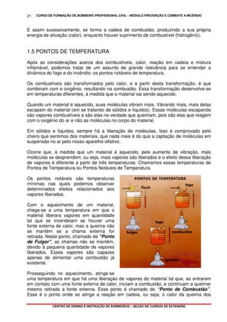 CURSO DE FORMAÇÃO DE BOMBEIRO PROFISSIONAL CIVIL – MÓDULO PREVENÇÃO E COMBATE A INCÊNDIO
CENTRO DE ENSINO E INSTRUÇÃO DE BOMBEIROS – SEÇÃO DE CURSOS DE EXTENSÃO
21
E assim sucessivamente, se forma a cadeia de combustão, produzindo a sua própria
energia de ativação (calor), enquanto houver suprimento de combustível (hidrogênio).
1.5 PONTOS DE TEMPERATURA
Após as considerações acerca dos combustíveis, calor, reação em cadeia e mistura
inflamável, podemos tratar de um assunto de grande relevância para se entender a
dinâmica do fogo e do incêndio: os pontos notáveis de temperatura.
Os combustíveis são transformados pelo calor, e a partir desta transformação, é que
combinam com o oxigênio, resultando na combustão. Essa transformação desenvolve-se
em temperaturas diferentes, à medida que o material vai sendo aquecido.
Quando um material é aquecido, suas moléculas vibram mais. Vibrando mais, mais delas
escapam do material (em se tratando de sólidos e líquidos). Essas moléculas escapando
são vapores combustíveis e são elas na verdade que queimam, pois são elas que reagem
com o oxigênio do ar e não as moléculas no corpo do material.
Em sólidos e líquidos, sempre há a liberação de moléculas. Isso é comprovado pelo
cheiro que sentimos dos materiais, que nada mais é do que a captação de moléculas em
suspensão no ar pelo nosso aparelho olfativo.
Ocorre que, à medida que um material é aquecido, pelo aumento de vibração, mais
moléculas se desprendem, ou seja, mais vapores são liberados e o efeito dessa liberação
de vapores é diferente a partir de três temperaturas. Chamamos essas temperaturas de
Pontos de Temperatura ou Pontos Notáveis de Temperatura.
Os pontos notáveis são temperaturas
mínimas nas quais podemos observar
determinados efeitos relacionados aos
vapores liberados.
Com o aquecimento de um material,
chega-se a uma temperatura em que o
material liberara vapores em quantidade
tal que se incendeiam se houver uma
fonte externa de calor, mas a queima não
se mantém se a chama externa for
retirada. Neste ponto, chamado de "Ponto
de Fulgor", as chamas não se mantêm,
devido à pequena quantidade de vapores
liberados. Esses vapores são capazes
apenas de alimentar uma combustão já
existente.
Prosseguindo no aquecimento, atinge-se
uma temperatura em que há uma liberação de vapores do material tal que, ao entrarem
em contato com uma fonte externa de calor, iniciam a combustão, e continuam a queimar
mesmo retirada a fonte externa. Esse ponto é chamado de “Ponto de Combustão”.
Esse é o ponto onde se atinge a reação em cadeia, ou seja, o calor da queima dos
 
