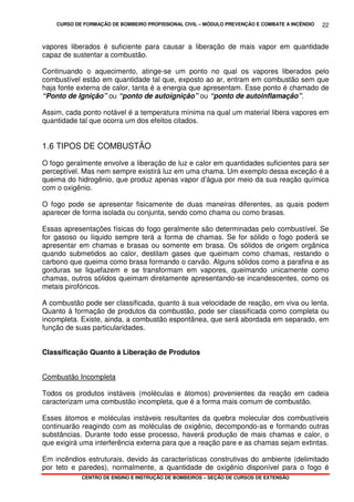 CURSO DE FORMAÇÃO DE BOMBEIRO PROFISSIONAL CIVIL – MÓDULO PREVENÇÃO E COMBATE A INCÊNDIO
CENTRO DE ENSINO E INSTRUÇÃO DE BOMBEIROS – SEÇÃO DE CURSOS DE EXTENSÃO
22
vapores liberados é suficiente para causar a liberação de mais vapor em quantidade
capaz de sustentar a combustão.
Continuando o aquecimento, atinge-se um ponto no qual os vapores liberados pelo
combustível estão em quantidade tal que, exposto ao ar, entram em combustão sem que
haja fonte externa de calor, tanta é a energia que apresentam. Esse ponto é chamado de
“Ponto de Ignição” ou “ponto de autoignição” ou “ponto de autoinflamação”.
Assim, cada ponto notável é a temperatura mínima na qual um material libera vapores em
quantidade tal que ocorra um dos efeitos citados.
1.6 TIPOS DE COMBUSTÃO
O fogo geralmente envolve a liberação de luz e calor em quantidades suficientes para ser
perceptível. Mas nem sempre existirá luz em uma chama. Um exemplo dessa exceção é a
queima do hidrogênio, que produz apenas vapor d’água por meio da sua reação química
com o oxigênio.
O fogo pode se apresentar fisicamente de duas maneiras diferentes, as quais podem
aparecer de forma isolada ou conjunta, sendo como chama ou como brasas.
Essas apresentações físicas do fogo geralmente são determinadas pelo combustível. Se
for gasoso ou líquido sempre terá a forma de chamas. Se for sólido o fogo poderá se
apresentar em chamas e brasas ou somente em brasa. Os sólidos de origem orgânica
quando submetidos ao calor, destilam gases que queimam como chamas, restando o
carbono que queima como brasa formando o carvão. Alguns sólidos como a parafina e as
gorduras se liquefazem e se transformam em vapores, queimando unicamente como
chamas, outros sólidos queimam diretamente apresentando-se incandescentes, como os
metais pirofóricos.
A combustão pode ser classificada, quanto à sua velocidade de reação, em viva ou lenta.
Quanto à formação de produtos da combustão, pode ser classificada como completa ou
incompleta. Existe, ainda, a combustão espontânea, que será abordada em separado, em
função de suas particularidades.
Classificação Quanto à Liberação de Produtos
Combustão Incompleta
Todos os produtos instáveis (moléculas e átomos) provenientes da reação em cadeia
caracterizam uma combustão incompleta, que é a forma mais comum de combustão.
Esses átomos e moléculas instáveis resultantes da quebra molecular dos combustíveis
continuarão reagindo com as moléculas de oxigênio, decompondo-as e formando outras
substâncias. Durante todo esse processo, haverá produção de mais chamas e calor, o
que exigirá uma interferência externa para que a reação pare e as chamas sejam extintas.
Em incêndios estruturais, devido às características construtivas do ambiente (delimitado
por teto e paredes), normalmente, a quantidade de oxigênio disponível para o fogo é
 