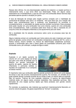 CURSO DE FORMAÇÃO DE BOMBEIRO PROFISSIONAL CIVIL – MÓDULO PREVENÇÃO E COMBATE A INCÊNDIO
CENTRO DE ENSINO E INSTRUÇÃO DE BOMBEIROS – SEÇÃO DE CURSOS DE EXTENSÃO
25
Nesses dois últimos, há uma decomposição orgânica do material e a reação química é
relativamente lenta, o que torna difícil sua observação. Pode, em alguns casos,
assemelhar-se à incandescência, o que faz com que uma combustão dessa natureza seja
percebida apenas quando a situação já é grave.
A taxa de liberação de energia pela reação química compete com a habilidade do
combustível de dissipar calor para o ar ambiente. Isso quer dizer que, se a reação não
libera calor suficientemente para o ambiente, sua temperatura irá aumentar e,
conseqüentemente, a velocidade da reação química também aumentará. Esse processo
tanto pode resultar em uma combustão viva (uma chama), quanto em uma combustão
lenta (incandescência). Todo o processo pode levar horas ou dias e necessita de um
conjunto crítico de condições ambientais ou de aquecimento para ser viável.
Até a atualidade não há estudos conclusivos sobre como se processa esse tipo de
combustão.
Alguns materiais entram em combustão sem fonte externa de calor (materiais com baixo
ponto de ignição); outros entram em combustão à temperatura ambiente (20 ºC), como o
fósforo branco. Ocorre também na mistura de determinadas substâncias químicas,
quando a combinação gera calor e libera gases em quantidade suficiente para iniciar
combustão como, por exemplo, a adição de água e sódio.
Explosão
Explosão é um rápido aumento de
volume em um curto espaço de tempo
que gera uma onda de pressão que se
desloca em grande velocidade. A
queima de gases, vapores de líquidos
inflamáveis, e partículas (sólidas ou
líquidas) em suspensão no ar comporta-
se dessa maneira.
É importante notar que combustão significa grande aumento de volume em curto espaço
de tempo e isso não envolve necessariamente queima. Por exemplo, um cilinddro de ar
pode explodir devido à pressão quando ele se rompe e todo o ar dentro dele se expande.
Não há queima. Trata-se de uma explosão mecânica. A queima de determinados
materiais pode, em alguns casos, provocar explosões, Sào explosões químicas. São
derivadas de uma reação química rápida que libera produtos com grande volume
rapidamente.
Por exemplo, os explosivos, são materiais que queimam instantaneamente liberando um
enorme volume de gases. Os gases expandindo-se “formam” a explosão.
 