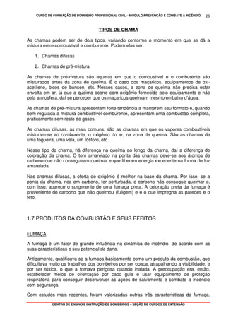 CURSO DE FORMAÇÃO DE BOMBEIRO PROFISSIONAL CIVIL – MÓDULO PREVENÇÃO E COMBATE A INCÊNDIO
CENTRO DE ENSINO E INSTRUÇÃO DE BOMBEIROS – SEÇÃO DE CURSOS DE EXTENSÃO
26
TIPOS DE CHAMA
As chamas podem ser de dois tipos, variando conforme o momento em que se dá a
mistura entre combustível e comburente. Podem elas ser:
1. Chamas difusas
2. Chamas de pré-mistura
As chamas de pré-mistura são aquelas em que o combustível e o comburente são
misturados antes da zona de queima. É o caso dos maçaricos, equipamentos de oxi-
acetileno, bicos de bunsen, etc. Nesses casos, a zona de queima não precisa estar
envolta em ar, já que a queima ocorre com oxigênio fornecido pelo equipamento e não
pela atmosfera, daí se perceber que os maçaricos queimam mesmo embaixo d’água.
As chamas de pré-mistura apresentam forte tendência a manterem seu formato e, quando
bem regulada a mistura combustível-comburente, apresentam uma combustão completa,
praticamente sem resto de gases.
As chamas difusas, as mais comuns, são as chamas em que os vapores combustíveis
misturam-se ao comburente, o oxigênio do ar, na zona de queima. São as chamas de
uma fogueira, uma vela, um fósforo, etc.
Nesse tipo de chama, há diferença na queima ao longo da chama, daí a diferença de
coloração da chama. O tom amarelado na ponta das chamas deve-se aos átomos de
carbono que não conseguiram queimar e que liberam energia excedente na forma de luz
amarelada.
Nas chamas difusas, a oferta de oxigênio é melhor na base da chama. Por isso, se a
ponta da chama, rica em carbono, for perturbada, o carbono não consegue queimar e,
com isso, aparece o surgimento de uma fumaça preta. A coloração preta da fumaça é
proveniente do carbono que não queimou (fuligem) e é o que impregna as paredes e o
teto.
1.7 PRODUTOS DA COMBUSTÃO E SEUS EFEITOS
FUMAÇA
A fumaça é um fator de grande influência na dinâmica do incêndio, de acordo com as
suas características e seu potencial de dano.
Antigamente, qualificava-se a fumaça basicamente como um produto da combustão, que
dificultava muito os trabalhos dos bombeiros por ser opaca, atrapalhando a visibilidade, e
por ser tóxica, o que a tornava perigosa quando inalada. A preocupação era, então,
estabelecer meios de orientação por cabo guia e usar equipamento de proteção
respiratória para conseguir desenvolver as ações de salvamento e combate a incêndio
com segurança.
Com estudos mais recentes, foram valorizadas outras três características da fumaça.
 