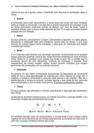 CURSO DE FORMAÇÃO DE BOMBEIRO PROFISSIONAL CIVIL – MÓDULO PREVENÇÃO E COMBATE A INCÊNDIO
CENTRO DE ENSINO E INSTRUÇÃO DE BOMBEIROS – SEÇÃO DE CURSOS DE EXTENSÃO
27
Verifica-se que ela é quente, móvel e inflamável, além das duas já conhecidas: opaca e
tóxica.
• Quente
A combustão libera calor, transmitindo-o a outras áreas que ainda não foram atingidas.
Como já tratado na convecção, a fumaça será a grande responsável por propagar o calor
ao atingir pavimentos superiores quando se desloca (por meio de dutos, fossos e
escadas) levando calor a outros locais distantes do foco. A fumaça acumulada também
propaga calor por radiação.
• Opaca
Os seus produtos, principalmente a fuligem, permanecem suspensos na massa gasosa,
dificultando a visibilidade tanto para bombeiros, quanto para as vítimas, o que exige
técnicas de entrada segura (como orientação e cabo guia) em ambientes que estejam
inundados por fumaça.
• Móvel
É um fluido que está sofrendo uma convecção constante, movimentando-se em qualquer
espaço possível e podendo, como já dito, atingir diferentes ambientes por meio de fossos,
dutos, aberturas ou qualquer outro espaço que possa ocupar. Daí o cuidado que os
bombeiros devem ter com elevadores, sistemas de ventilação e escadas. Essa
característica da fumaça também explica porque ocorrem incêndios que atingem
pavimentos não consecutivos em um incêndio estrutural.
• Inflamável
Por possuir em seu interior combustíveis (provenientes da degradação do combustível
sólido do foco e pela decomposição de materiais pelo calor) capazes de reagir com o
oxigênio, a fumaça é combustível e, como tal, pode queimar e até “explodir”. Não dar a
devida atenção à fumaça ou procurar combater apenas a fase sólida do foco ignorando
essa característica é um erro ainda muito comum. A fumaça é combustível e queima!
• Tóxica
Os seus produtos são asfixiantes e irritantes, prejudicando a respiração dos bombeiros e
das vítimas.
Os Bombeiros do Distrito Federal criaram um método mnemônico, chamado QOMIT, a fim
de facilitar a fixação das características da fumaça.
Em ambiente fechado, como um compartimento, a fumaça tende a subir e atingir o teto e
espalhar-se horizontalmente até ser limitada pelas paredes, acumulando-se nessa área. A
partir daí, a fumaça começará a descer para o piso.
 
