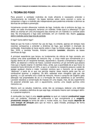 CURSO DE FORMAÇÃO DE BOMBEIRO PROFISSIONAL CIVIL – MÓDULO PREVENÇÃO E COMBATE A INCÊNDIO
CENTRO DE ENSINO E INSTRUÇÃO DE BOMBEIROS – SEÇÃO DE CURSOS DE EXTENSÃO
2
1. TEORIA DO FOGO
Para prevenir e combater incêndios de modo eficiente é necessário entender o
“funcionamento do incêndio”. As bases teóricas sobre como ocorrem e como se
comportam o fogo e o incêndio são indispensáveis para podermos entender e dominar as
técnicas de combate e prevenção.
Inicialmente convém diferenciar incêndio de fogo. Incêndio não é sinônimo de fogo, ou
então, em cada churrasqueira, teríamos um incêndio. Então qual é a diferença? O que
difere as chamas em uma churrasqueira das chamas em um incêndio é o controle sobre
elas. Na churrasqueira o fogo está controlado, em um incêndio não. Assim, podemos
definir incêndio como fogo fora de controle.
E fogo? Como definir fogo?
Sabe-se que há muito o homem faz uso do fogo, no entanto, apenas em tempos mais
recentes começamos a entender a dinâmica do fogo, que também é chamado de
combustão. Arquimedes já havia escrito sobre o fogo na Grécia antiga, mas apenas no
Séc. XVIII, o cientista francês, Antoine Lawrence Lavoisier, descobriu as bases
científicas do fogo.
A principal experiência que lançou os fundamentos da ciência do fogo consistiu em
colocar uma certa quantidade de mercúrio (Hg - o único metal que normalmente já é
líquido) dentro de um recipiente fechado, aquecendo-o. Quando a temperatura chegou a
300ºC, ao observar o interior do frasco, Lavoisier encontrou um pó vermelho que pesava
mais que o líquido original. O cientista notou, ainda, que a quantidade de ar que havia no
recipiente havia diminuído em 20%, e que o ar restante no recipiente possuía o poder de
apagar qualquer chama e matar. Lavoisier concluiu que o mercúrio, ao se aquecer,
“absorveu” a parte do ar que nos permite respirar (essa mesma parte que faz um
combustível queimar: o oxigênio). Os 80% restantes eram nitrogênio (gás que não
queima), e o pó vermelho era o óxido de mercúrio. Houve o consumo de oxigênio (pela
alteração nas propriedades do ar) e a formação de nova substância (o pó vermelho).
Lavoisier estudava a conservação de massas em uma reação, mas, de seu experimento
foi possível entender que, com o aquecimento, ocorreu uma reação química entre
mercúrio e ar.
Mesmo com os estudos modernos, ainda não se conseguiu elaborar uma definição
universal, completa e definitiva do que seja fogo, entretanto mesmo sem conseguir defini-
lo, é possível explicá-lo.
A combustão (ou fogo) é uma reação química na qual um material combustível reage
com um oxidante, chamado de comburente e que normalmente é o oxigênio,
produzindo energia na forma de calor e, muitas vezes, luz. Essa reação depende de
uma energia de ativação para que se inicie e, após iniciada, prossegue de forma
autossustentável.
 