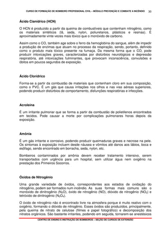 CURSO DE FORMAÇÃO DE BOMBEIRO PROFISSIONAL CIVIL – MÓDULO PREVENÇÃO E COMBATE A INCÊNDIO
CENTRO DE ENSINO E INSTRUÇÃO DE BOMBEIROS – SEÇÃO DE CURSOS DE EXTENSÃO
30
Ácido Cianídrico (HCN)
O HCN é produzido a partir da queima de combustíveis que contenham nitrogênio, como
os materiais sintéticos (lã, seda, nylon, poliuretanos, plásticos e resinas). É
aproximadamente vinte vezes mais tóxico que o monóxido de carbono.
Assim como o CO, também age sobre o ferro da hemoglobina do sangue, além de impedir
a produção de enzimas que atuam no processo da respiração, sendo, portanto, definido
como o produto mais tóxico presente na fumaça. Da mesma forma que o CO, pode
produzir intoxicações graves, caracterizadas por distúrbios neurológicos e depressão
respiratória, até intoxicações fulminantes, que provocam inconsciência, convulsões e
óbitos em poucos segundos de exposição.
Ácido Clorídrico
Forma-se a partir da combustão de materiais que contenham cloro em sua composição,
como o PVC. É um gás que causa irritações nos olhos e nas vias aéreas superiores,
podendo produzir distúrbios de comportamento, disfunções respiratórias e infecções.
Acroleína
É um irritante pulmonar que se forma a partir da combustão de polietilenos encontrados
em tecidos. Pode causar a morte por complicações pulmonares horas depois da
exposição.
Amônia
É um gás irritante e corrosivo, podendo produzir queimaduras graves e necrose na pele.
Os sintomas à exposição incluem desde náusea e vômitos até danos aos lábios, boca e
esôfago, sendo encontrado em borracha, seda, nylon, etc.
Bombeiros contaminados por amônia devem receber tratamento intensivo, serem
transportados com urgência para um hospital, sem utilizar água nem oxigênio na
prestação dos Primeiros Socorros.
Óxidos de Nitrogênio
Uma grande variedade de óxidos, correspondentes aos estados de oxidação do
nitrogênio, podem ser formados num incêndio. As suas formas mais comuns são o
monóxido de dinitrogênio (N2O), óxido de nitrogênio (NO), dióxido de nitrogênio (NO2) e
tetróxido de dinitrogênio (N2O4).
O óxido de nitrogênio não é encontrado livre na atmosfera porque é muito reativo com o
oxigênio, formando o dióxido de nitrogênio. Esses óxidos são produzidos, principalmente,
pela queima de nitrato de celulose (filmes e papel fotográfico) e decomposição dos
nitratos orgânicos. São bastante irritantes, podendo em seguida, tornarem-se anestésicos
 