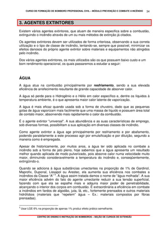 CURSO DE FORMAÇÃO DE BOMBEIRO PROFISSIONAL CIVIL – MÓDULO PREVENÇÃO E COMBATE A INCÊNDIO
CENTRO DE ENSINO E INSTRUÇÃO DE BOMBEIROS – SEÇÃO DE CURSOS DE EXTENSÃO
34
3. AGENTES EXTINTORES
Existem vários agentes extintores, que atuam de maneira especifica sobre a combustão,
extinguindo o incêndio através de um ou mais métodos de extinção já citados.
Os agentes extintores devem ser utilizados de forma criteriosa, observando a sua correta
utilização e o tipo de classe de incêndio, tentando-se, sempre que possível, minimizar os
efeitos danosos do próprio agente extintor sobre materiais e equipamentos não atingidos
pelo incêndio.
Dos vários agentes extintores, os mais utilizados são os que possuem baixo custo e um
bom rendimento operacional, os quais passaremos a estudar a seguir:
ÁGUA
A água atua na combustão principalmente por resfriamento, sendo a sua elevada
eficiência de arrefecimento resultante de grande capacidade de absorver calor.
A água só perde para o Hidrogênio e o Hélio em calor específico e, dentre os líquidos à
temperatura ambiente, é o que apresenta maior calor latente de vaporização.
A água é mais eficaz quando usada sob a forma de chuveiro, dado que as pequenas
gotas de água vaporizam mais facilmente que uma massa de líquido e possuem área total
de contato maior, absorvendo mais rapidamente o calor da combustão.
É o agente extintor "universal". A sua abundância e as suas características de emprego,
sob diversas formas, possibilitam a sua aplicação em diversas classes de incêndio.
Como agente extintor a água age principalmente por resfriamento e por abafamento,
podendo paralelamente a este processo agir por emulsificação e por diluição, segundo a
maneira como é empregada.
Apesar de historicamente, por muitos anos, a água ter sido aplicada no combate a
incêndio sob a forma de jato pleno, hoje sabemos que a água apresenta um resultado
melhor quando aplicada de modo pulverizado, pois absorve calor numa velocidade muito
maior, diminuindo consideravelmente a temperatura do incêndio e, conseqüentemente,
extingüindo-o.
Quando se adiciona à água substâncias umectantes na proporção de 1% de Gardinol,
Maprofix, Duponal, Lissapol ou Arestec, ela aumenta sua eficiência nos combates a
incêndios da Classe “A” 5
. À água assim tratada damos o nome de "água molhada". A sua
maior eficiência advém do fato do agente umectante reduzir a sua tensão superficial,
fazendo com que ela se espalhe mais e adquira maior poder de penetrabilidade,
alcançando o interior dos corpos em combustão. É extraordinária a eficiência em combate
a incêndios em fardos de algodão, juta, lã, etc., fortemente prensados e outros materiais
hidrófobos (materiais que “repelem” água – Ex.: materiais compostos por fibras
prensadas).
5
Usar LGE 6% na proporção de apenas 1% produz efeito prático semelhante.
 