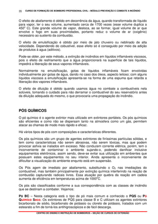 CURSO DE FORMAÇÃO DE BOMBEIRO PROFISSIONAL CIVIL – MÓDULO PREVENÇÃO E COMBATE A INCÊNDIO
CENTRO DE ENSINO E INSTRUÇÃO DE BOMBEIROS – SEÇÃO DE CURSOS DE EXTENSÃO
35
O efeito de abafamento é obtido em decorrência da água, quando transformada de líquido
para vapor, ter o seu volume, aumentado cerca de 1700 vezes (esse volume duplica a
450o
C). Este grande volume de vapor, desloca, ao se formar, igual volume de ar que
envolve o fogo em suas proximidades, portanto reduz o volume de ar (oxigênio)
necessário ao sustento da combustão.
O efeito de emulsificação é obtido por meio de jato chuveiro ou neblinado de alta
velocidade. Dependendo do cobustível, esse efeito só é conseguido por meio da adição
de produtos à agua (aditivos).
Pode-se obter, por este método, a extinção de incêndios em líquidos inflamáveis viscosos,
pois o efeito de resfriamento que a água proporcionará na superfície de tais líquidos,
impedirá a liberação de seus vapores inflamáveis.
Normalmente na emulsificação, gotas de líquidos inflamáveis ficam envolvidas
individualmente por gotas de água, dando no caso dos óleos, aspecto leitoso; com alguns
líquidos viscosos a emulsificação apresenta-se na forma de uma espuma que retarda a
liberação dos vapores inflamáveis.
O efeito de diluição é obtido quando usamos água no combate a combustíveis nela
solúveis, tomando o cuidado para não derramar o combustível do seu reservatório antes
da diluição adequada do mesmo, o que provocaria uma propagação do incêndio.
PÓS QUÍMICOS
O pó químico é o agente extintor mais utilizado em extintores portáteis. Os pós químicos
são eficientes e como não se dispersam tanto na atmosfera como um gás, permitem
atacar as chamas de modo mais rápido e eficaz.
Há vários tipos de pós com composições e características diferentes.
Os pós químicos são um grupo de agentes extintores de finíssimas partículas sólidas, e
tem como características não serem abrasivas, não serem tóxicas, mas que podem
provocar asfixia se inalados em excesso. Não conduzem corrente elétrica, porém, tem o
inconveniente de contaminar o ambiente sujando-o, podendo danificar inclusive
equipamentos eletrônicos, assim sendo, deve-se evitar sua utilização em ambientes que
possuam estes equipamentos no seu interior. Ainda apresenta o inconveniente de
dificultar a visualização do ambiente enqunto está em suspensão.
Os Pós agem de imediato por abafamento, substituindo o O2 nas imediações do
combustível, mas também principalmente por extinção química interferindo na reação de
combustão capturando radicais livres. Essa atuação por quebra da reação em cadeia
aumenta de eficiência em temperaturas acima de 1000o
C.
Os pós são classificados conforme a sua correspondência com as classes de incêndio
que se destinam a combater. Vejamos:
Pó BC – Nesta categoria está o tipo de pó mais comum e conhecido o PQS ou Pó
Químico Seco. Os extintores de PQS para classe B e C utilizam os agentes extintores
bicarbonato de sódio, bicarbonato de potássio ou cloreto de potássio, tratados com um
estearato a fim de torná-los antihigroscópicos e de fácil descarga.
 