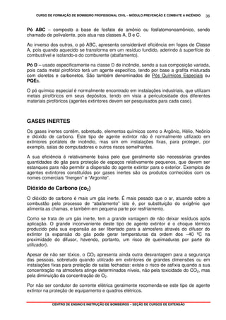 CURSO DE FORMAÇÃO DE BOMBEIRO PROFISSIONAL CIVIL – MÓDULO PREVENÇÃO E COMBATE A INCÊNDIO
CENTRO DE ENSINO E INSTRUÇÃO DE BOMBEIROS – SEÇÃO DE CURSOS DE EXTENSÃO
36
Pó ABC – composto a base de fosfato de amônio ou fosfatomonoamônico, sendo
chamado de polivalente, pois atua nas classes A, B e C.
Ao inverso dos outros, o pó ABC, apresenta considerável eficiência em fogos de Classe
A, pois quando aquecido se transforma em um resíduo fundido, aderindo à superfície do
combustível e isolando-o do comburente (abafamento).
Pó D – usado especificamente na classe D de incêndio, sendo a sua composição variada,
pois cada metal pirofórico terá um agente especifico, tendo por base a grafita misturada
com cloretos e carbonetos. São também denominados de Pós Químicos Especiais ou
PQEs.
O pó químico especial é normalmente encontrado em instalações industriais, que utilizam
metais pirofóricos em seus depósitos, tendo em vista a periculosidade dos diferentes
materiais pirofóricos (agentes extintores devem ser pesquisados para cada caso).
GASES INERTES
Os gases inertes contêm, sobretudo, elementos químicos como o Argônio, Hélio, Neônio
e dióxido de carbono. Este tipo de agente extintor não é normalmente utilizado em
extintores portáteis de incêndio, mas sim em instalações fixas, para proteger, por
exemplo, salas de computadores e outros riscos semelhantes.
A sua eficiência é relativamente baixa pelo que geralmente são necessárias grandes
quantidades de gás para proteção de espaços relativamente pequenos, que devem ser
estanques para não permitir a dispersão do agente extintor para o exterior. Exemplos de
agentes extintores constituídos por gases inertes são os produtos conhecidos com os
nomes comerciais “Inergen” e “Argonite”.
Dióxido de Carbono (co2)
O dióxido de carbono é mais um gás inerte. É mais pesado que o ar, atuando sobre a
combustão pelo processo de “abafamento” isto é, por substituição do oxigênio que
alimenta as chamas, e também em pequena parte por resfriamento.
Como se trata de um gás inerte, tem a grande vantagem de não deixar resíduos após
aplicação. O grande inconveniente deste tipo de agente extintor é o choque térmico
produzido pela sua expansão ao ser libertado para a atmosfera através do difusor do
extintor (a expansão do gás pode gerar temperaturas da ordem dos –40 ºC na
proximidade do difusor, havendo, portanto, um risco de queimaduras por parte do
utilizador).
Apesar de não ser tóxico, o CO2 apresenta ainda outra desvantagem para a segurança
das pessoas, sobretudo quando utilizado em extintores de grandes dimensões ou em
instalações fixas para proteção de salas fechadas: existe o risco de asfixia quando a sua
concentração na atmosfera atinge determinados níveis, não pela toxicidade do CO2, mas
pela diminuição da concentração de O2.
Por não ser condutor de corrente elétrica geralmente recomenda-se este tipo de agente
extintor na proteção de equipamento e quadros elétricos.
 