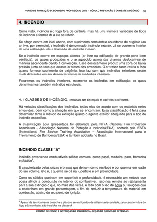 CURSO DE FORMAÇÃO DE BOMBEIRO PROFISSIONAL CIVIL – MÓDULO PREVENÇÃO E COMBATE A INCÊNDIO
CENTRO DE ENSINO E INSTRUÇÃO DE BOMBEIROS – SEÇÃO DE CURSOS DE EXTENSÃO
38
4. INCÊNDIO
Como visto, incêndio é o fogo fora de controle, mas há uma inúmera variedade de tipos
de incêndio e formas de a ele se referir.
Se o fogo ocorre em local aberto, com suprimento constante e abundante de oxigênio (ao
ar livre, por exemplo), o incêndio é denominado incêndio exterior. Já se ocorre no interior
de uma edificação, ele é chamado de incêndio interior.
Se o incêndio ocorre em espaços abertos (ar livre ou edificação de grande porte bem
ventilada), os gases produzidos e o ar aquecido acima das chamas deslocam-se de
maneira ascendente devido à convecção. Esse deslocamento produz uma zona de baixa
pressão junto ao foco que arrasta ar fresco dos arredores. O ar fresco tanto resfria o foco
quanto fornece suprimento de oxigênio. Isso faz com que incêndios exteriores sejam
muito diferentes em seu desenvolvimento de incêndios interiores.
Focaremos os incêndios interiores, mormente os incêndios em edificação, os quais
denominamos também incêndios estruturais.
4.1 CLASSES DE INCÊNDIO: Métodos de Extinção e agentes extintores
Há variadas classificações dos incêndios, todas elas de acordo com os materiais neles
envolvidos, bem como a situação em que se encontram. Essa classificação é feita para
determinar tanto o método de extinção quanto o agente extintor adequado para o tipo de
incêndio específico.
A classificação aqui apresentada foi elaborada pela NFPA (National Fire Protection
Association – Associação Nacional de Proteção a Incêndios/EUA), adotada pela IFSTA
(International Fire Service Training Association – Associação Internacional para o
Treinamento de Bombeiros/EUA) e também adotada no Brasil.
INCÊNDIO CLASSE “A”
Incêndio envolvendo combustíveis sólidos comuns, como papel, madeira, pano, borracha
e plástico6
.
É caracterizado pelas cinzas e brasas que deixam como resíduos e por queimar em razão
do seu volume, isto é, a queima se dá na superfície e em profundidade.
Como os sólidos queimam em superfície e profundidade, é necessário um método que
possa atingir a combustão no interior do combustível. Isso nos remete ao resfriamento
para a sua extinção o que, no mais das vezes, é feito com o uso de água ou soluções que
a contenham em grande porcentagem, a fim de reduzir a temperatura do material em
combustão, abaixo do seu ponto de ignição.
6
Apesar de tecnicamente borracha e plástico serem líquidos de altíssima viscosidade, pela característica do
fogo e do combate, são inseridos na classe A
 