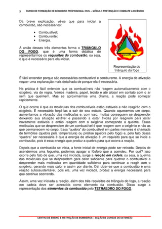 CURSO DE FORMAÇÃO DE BOMBEIRO PROFISSIONAL CIVIL – MÓDULO PREVENÇÃO E COMBATE A INCÊNDIO
CENTRO DE ENSINO E INSTRUÇÃO DE BOMBEIROS – SEÇÃO DE CURSOS DE EXTENSÃO
3
Da breve explicação, vê-se que para iniciar a
combustão, são necessários:
• Combustível;
• Comburente;
• Energia.
A união desses três elementos forma o TRIÂNGULO
DO FOGO, que é uma forma didática de
representarmos os requisitos da combustão, ou seja,
o que é necessário para ela iniciar.
Representação do
triângulo do fogo
É fácil entender porque são necessários combustível e comburente. A energia de ativação
requer uma explanação mais detalhada de porque ela é necessária.
Na prática é fácil entender que os combustíveis não reagem automaticamente com o
oxigênio, via de regra. Vemos madeira, papel, tecido e até álcool em contato com o ar
sem que queimem. Mas se aproximarmos uma chama, a reação pode começar
rapidamente.
O que ocorre é que as moléculas dos combustíveis estão estáveis e não reagirão com o
oxigênio. É necessário forçá-las a sair de seu estado. Quando aquecemos um corpo,
aumentamos a vibração das moléculas e, com isso, muitas conseguem se desprender
deixando sua situação estável e passando a estar ávidas por reagirem para estar
novamente estáveis e então reagem com o oxigênio começando a queima. Essas
moléculas que se desprendem de um combustível é que reagem com o oxigênio e não as
que permanecem no corpo. Essa “quebra” do combustível em partes menores é chamada
de termólise (quebra pela temperatura) ou pirólise (quebra pelo fogo) e, pelo fato dessa
“quebra” ser necessária é que a energia de ativação é um requisito para que se inicie a
combustão, pois é essa energia que produz a quebra para que ocorra a reação.
Depois que a combustão se inicia, a fonte inicial de energia pode ser retirada. Depois de
acendermos uma fogueira, podemos apagar o fósforo que a acendeu. Por quê? Isso
ocorre pelo fato de que, uma vez iniciada, surge a reação em cadeia, ou seja, a queima
das moléculas que se desprendem gera calor suficiente para quebrar o combustível e
desprender mais moléculas em quantidade suficiente para continuar a reagir com o
oxigênio, gerando mais calor e assim por diante. Daí dizer-se que a combustão é uma
reação autossustentável, pois ela, uma vez iniciada, produz a energia necessária para
que continue ocorrendo.
Assim, uma vez iniciada a reação, além dos três requisitos do triângulo do fogo, a reação
em cadeia deve ser acrescida como elemento da combustão. Disso surge a
representação dos elementos da combustão pelo TETRAEDRO DO FOGO.
 