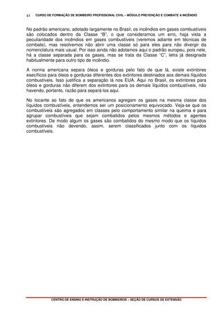 CURSO DE FORMAÇÃO DE BOMBEIRO PROFISSIONAL CIVIL – MÓDULO PREVENÇÃO E COMBATE A INCÊNDIO
CENTRO DE ENSINO E INSTRUÇÃO DE BOMBEIROS – SEÇÃO DE CURSOS DE EXTENSÃO
41
No padrão americano, adotado largamente no Brasil, os incêndios em gases combustíveis
são colocados dentro da Classe “B”, o que consideramos um erro, haja vista a
peculiaridade dos incêndios em gases combustíveis (veremos adiante em técnicas de
combate), mas resolvemos não abrir uma classe só para eles para não divergir da
nomenclatura mais usual. Por isso ainda não adotamos aqui o padrão europeu, pois nele,
há a classe separada para os gases, mas se trata da Classe “C”, letra já designada
habitualmente para outro tipo de incêndio.
A norma americana separa óleos e gorduras pelo fato de que lá, existe extintores
esecíficos para óleos e gorduras diferentes dos extintores destinados aos demais líquidos
combustíveis. Isso justifica a separação lá nos EUA. Aqui no Brasil, os extintores para
óleos e gorduras não diferem dos extintores para os demais líquidos combustíveis, não
havendo, portanto, razão para separá-los aqui.
No tocante ao fato de que os americanos agregam os gases na mesma classe dos
líquidos combustíveis, entendemos ser um posicionamento equivocado. Veja-se que os
combustíveis são agregados em classes pelo comportamento similar na queima e para
agrupar combustíveis que sejam combatidos pelos mesmos métodos e agentes
extintores. De modo algum os gases são combatidos do mesmo modo que os líquidos
combustíveis não devendo, assim, serem classificados junto com os líquidos
combustíveis.
 